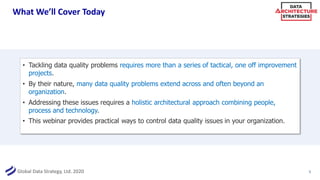 Global Data Strategy, Ltd. 2020
What We’ll Cover Today
5
• Tackling data quality problems requires more than a series of tactical, one off improvement
projects.
• By their nature, many data quality problems extend across and often beyond an
organization.
• Addressing these issues requires a holistic architectural approach combining people,
process and technology.
• This webinar provides practical ways to control data quality issues in your organization.
 