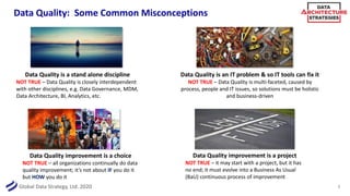 Global Data Strategy, Ltd. 2020
Data Quality: Some Common Misconceptions
7
Data Quality is a stand alone discipline
NOT TRUE – Data Quality is closely interdependent
with other disciplines, e.g. Data Governance, MDM,
Data Architecture, BI, Analytics, etc.
Data Quality is an IT problem & so IT tools can fix it
NOT TRUE – Data Quality is multi-faceted, caused by
process, people and IT issues, so solutions must be holistic
and business-driven
Data Quality improvement is a choice
NOT TRUE – all organizations continually do data
quality improvement; it’s not about IF you do it
but HOW you do it
Data Quality improvement is a project
NOT TRUE – it may start with a project, but it has
no end; it must evolve into a Business As Usual
(BaU) continuous process of improvement
 