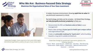 Global Data Strategy, Ltd. 2021
Who We Are: Business-Focused Data Strategy
Maximize the Organizational Value of Your Data Investment
In today’s business environment, showing rapid time to value for
any technical investment is critical.
But technology and data can be complex. At Global Data Strategy,
we help demystify technical complexity to help you:
• Demonstrate the ROI and business value of data to your
management
• Build a data strategy at your pace to match your unique culture
and organizational style.
• Create an actionable roadmap for “quick wins”, which building
towards a long-term scalable architecture.
Global Data Strategy’s shares experience from some of the largest
international organizations scaled to the pace of your unique team.
www.globaldatastrategy.com
Global Data Strategy has worked with organizations globally in the
following industries:
Finance · Retail · Social Services · Health Care · Education · Manufacturing
· Government · Public Utilities · Construction · Media & Entertainment ·
Insurance …. and more
 