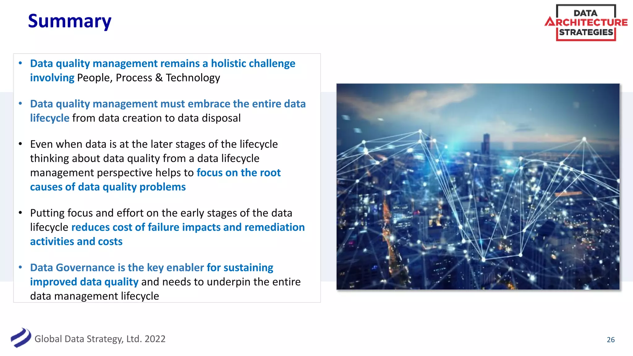 Global Data Strategy, Ltd. 2022
Summary
• Data quality management remains a holistic challenge
involving People, Process & Technology
• Data quality management must embrace the entire data
lifecycle from data creation to data disposal
• Even when data is at the later stages of the lifecycle
thinking about data quality from a data lifecycle
management perspective helps to focus on the root
causes of data quality problems
• Putting focus and effort on the early stages of the data
lifecycle reduces cost of failure impacts and remediation
activities and costs
• Data Governance is the key enabler for sustaining
improved data quality and needs to underpin the entire
data management lifecycle
26
 