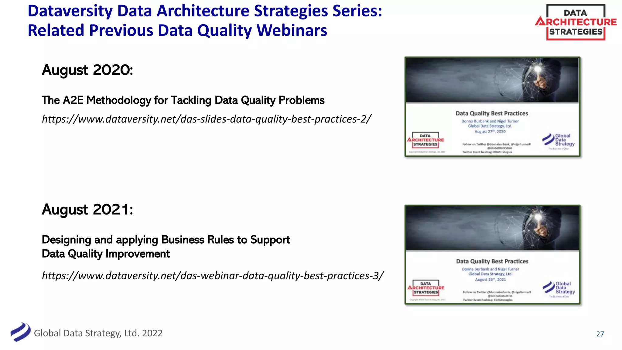 Global Data Strategy, Ltd. 2022
Dataversity Data Architecture Strategies Series:
Related Previous Data Quality Webinars
27
https://www.dataversity.net/das-webinar-data-quality-best-practices-3/
https://www.dataversity.net/das-slides-data-quality-best-practices-2/
August 2020:
The A2E Methodology for Tackling Data Quality Problems
August 2021:
Designing and applying Business Rules to Support
Data Quality Improvement
 