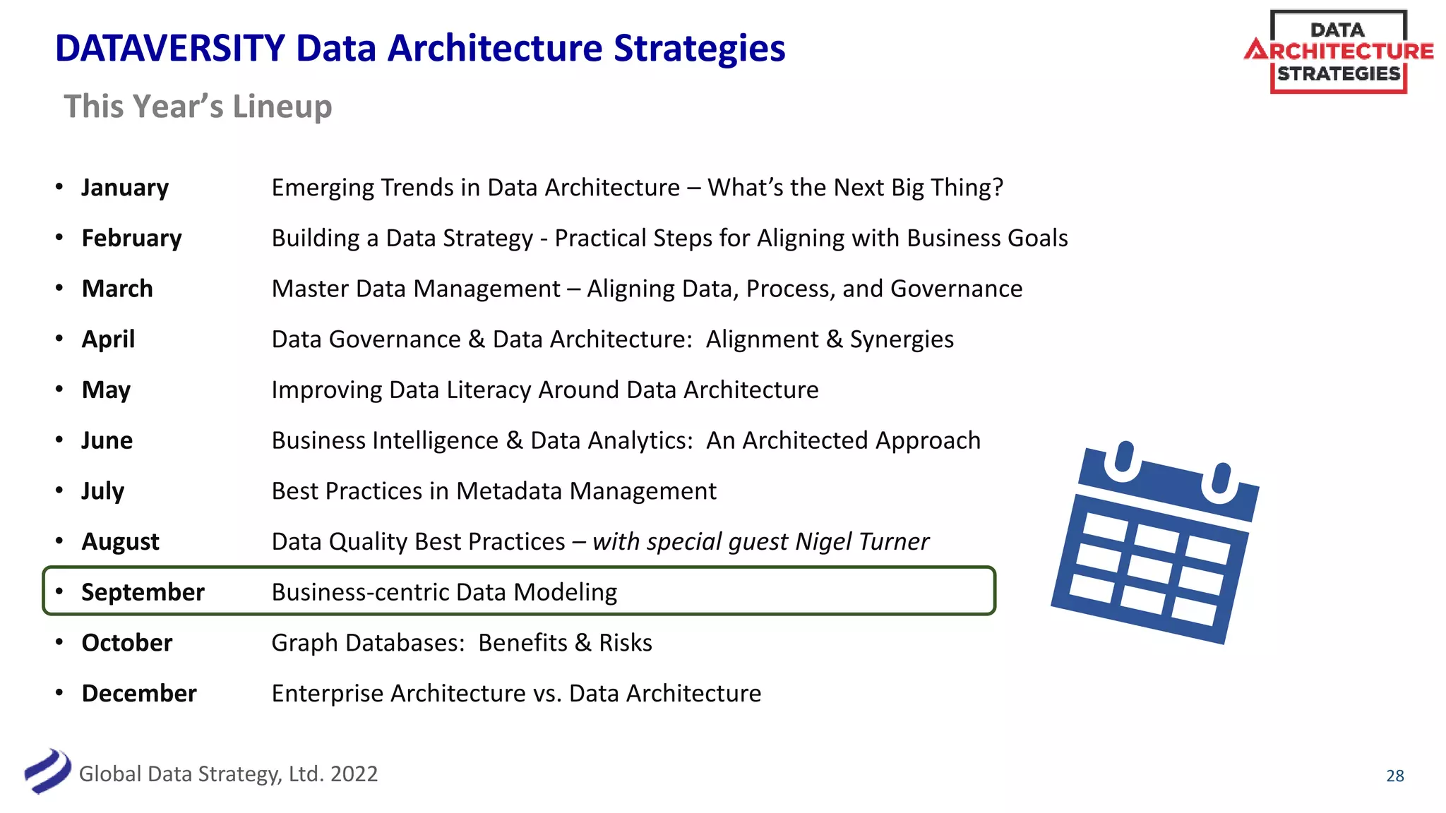 Global Data Strategy, Ltd. 2022
DATAVERSITY Data Architecture Strategies
• January Emerging Trends in Data Architecture – What’s the Next Big Thing?
• February Building a Data Strategy - Practical Steps for Aligning with Business Goals
• March Master Data Management – Aligning Data, Process, and Governance
• April Data Governance & Data Architecture: Alignment & Synergies
• May Improving Data Literacy Around Data Architecture
• June Business Intelligence & Data Analytics: An Architected Approach
• July Best Practices in Metadata Management
• August Data Quality Best Practices – with special guest Nigel Turner
• September Business-centric Data Modeling
• October Graph Databases: Benefits & Risks
• December Enterprise Architecture vs. Data Architecture
28
This Year’s Lineup
 