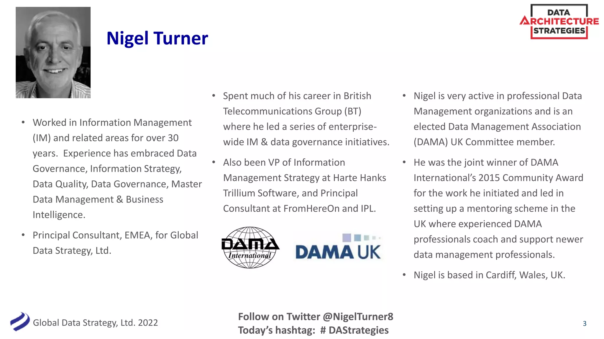Global Data Strategy, Ltd. 2022
• Worked in Information Management
(IM) and related areas for over 30
years. Experience has embraced Data
Governance, Information Strategy,
Data Quality, Data Governance, Master
Data Management & Business
Intelligence.
• Principal Consultant, EMEA, for Global
Data Strategy, Ltd.
• Spent much of his career in British
Telecommunications Group (BT)
where he led a series of enterprise-
wide IM & data governance initiatives.
• Also been VP of Information
Management Strategy at Harte Hanks
Trillium Software, and Principal
Consultant at FromHereOn and IPL.
• Nigel is very active in professional Data
Management organizations and is an
elected Data Management Association
(DAMA) UK Committee member.
• He was the joint winner of DAMA
International’s 2015 Community Award
for the work he initiated and led in
setting up a mentoring scheme in the
UK where experienced DAMA
professionals coach and support newer
data management professionals.
• Nigel is based in Cardiff, Wales, UK.
Follow on Twitter @NigelTurner8
Today’s hashtag: # DAStrategies
Nigel Turner
3
 