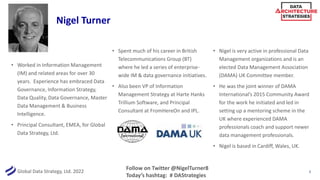 Global Data Strategy, Ltd. 2022
• Worked in Information Management
(IM) and related areas for over 30
years. Experience has embraced Data
Governance, Information Strategy,
Data Quality, Data Governance, Master
Data Management & Business
Intelligence.
• Principal Consultant, EMEA, for Global
Data Strategy, Ltd.
• Spent much of his career in British
Telecommunications Group (BT)
where he led a series of enterprise-
wide IM & data governance initiatives.
• Also been VP of Information
Management Strategy at Harte Hanks
Trillium Software, and Principal
Consultant at FromHereOn and IPL.
• Nigel is very active in professional Data
Management organizations and is an
elected Data Management Association
(DAMA) UK Committee member.
• He was the joint winner of DAMA
International’s 2015 Community Award
for the work he initiated and led in
setting up a mentoring scheme in the
UK where experienced DAMA
professionals coach and support newer
data management professionals.
• Nigel is based in Cardiff, Wales, UK.
Follow on Twitter @NigelTurner8
Today’s hashtag: # DAStrategies
Nigel Turner
3
 