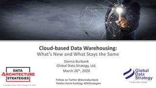 Copyright Global Data Strategy, Ltd. 2020
Cloud-based Data Warehousing:
What’s New and What Stays the Same
Donna Burbank
Global Data Strategy, Ltd.
March 26th, 2020
Follow on Twitter @donnaburbank
Twitter Event hashtag: #DAStrategies
 