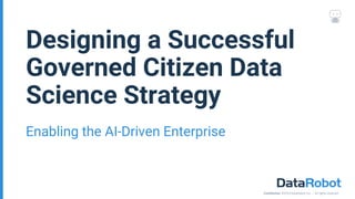 Confidential. ©2018 DataRobot, Inc. – All rights reserved
Enabling the AI-Driven Enterprise
Designing a Successful
Governed Citizen Data
Science Strategy
 