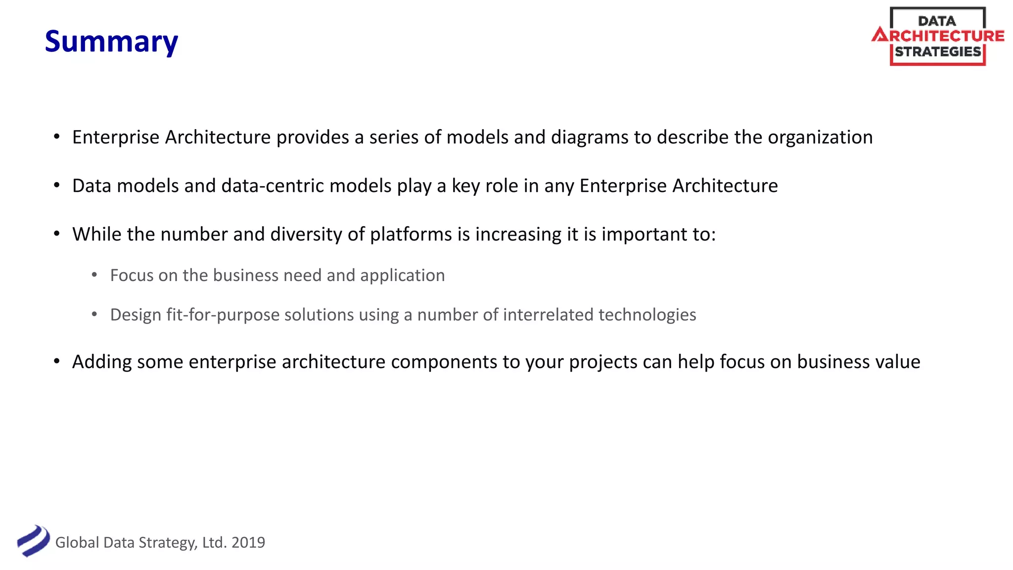 Global Data Strategy, Ltd. 2019
Summary
• Enterprise Architecture provides a series of models and diagrams to describe the organization
• Data models and data-centric models play a key role in any Enterprise Architecture
• While the number and diversity of platforms is increasing it is important to:
• Focus on the business need and application
• Design fit-for-purpose solutions using a number of interrelated technologies
• Adding some enterprise architecture components to your projects can help focus on business value
 