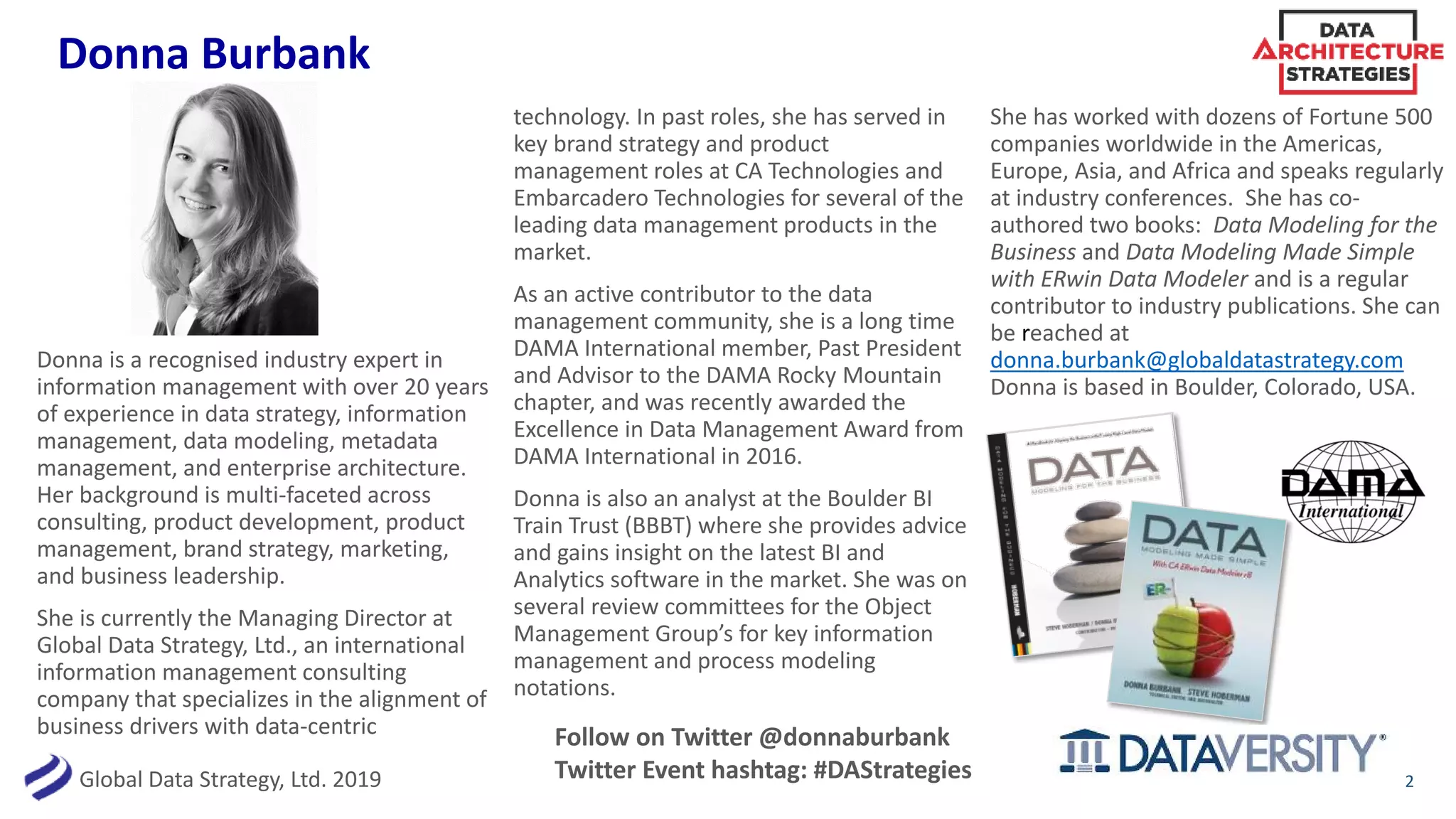 Global Data Strategy, Ltd. 2019
Donna Burbank
2
Donna is a recognised industry expert in
information management with over 20 years
of experience in data strategy, information
management, data modeling, metadata
management, and enterprise architecture.
Her background is multi-faceted across
consulting, product development, product
management, brand strategy, marketing,
and business leadership.
She is currently the Managing Director at
Global Data Strategy, Ltd., an international
information management consulting
company that specializes in the alignment of
business drivers with data-centric
technology. In past roles, she has served in
key brand strategy and product
management roles at CA Technologies and
Embarcadero Technologies for several of the
leading data management products in the
market.
As an active contributor to the data
management community, she is a long time
DAMA International member, Past President
and Advisor to the DAMA Rocky Mountain
chapter, and was recently awarded the
Excellence in Data Management Award from
DAMA International in 2016.
Donna is also an analyst at the Boulder BI
Train Trust (BBBT) where she provides advice
and gains insight on the latest BI and
Analytics software in the market. She was on
several review committees for the Object
Management Group’s for key information
management and process modeling
notations.
She has worked with dozens of Fortune 500
companies worldwide in the Americas,
Europe, Asia, and Africa and speaks regularly
at industry conferences. She has co-
authored two books: Data Modeling for the
Business and Data Modeling Made Simple
with ERwin Data Modeler and is a regular
contributor to industry publications. She can
be reached at
donna.burbank@globaldatastrategy.com
Donna is based in Boulder, Colorado, USA.
Follow on Twitter @donnaburbank
Twitter Event hashtag: #DAStrategies
 