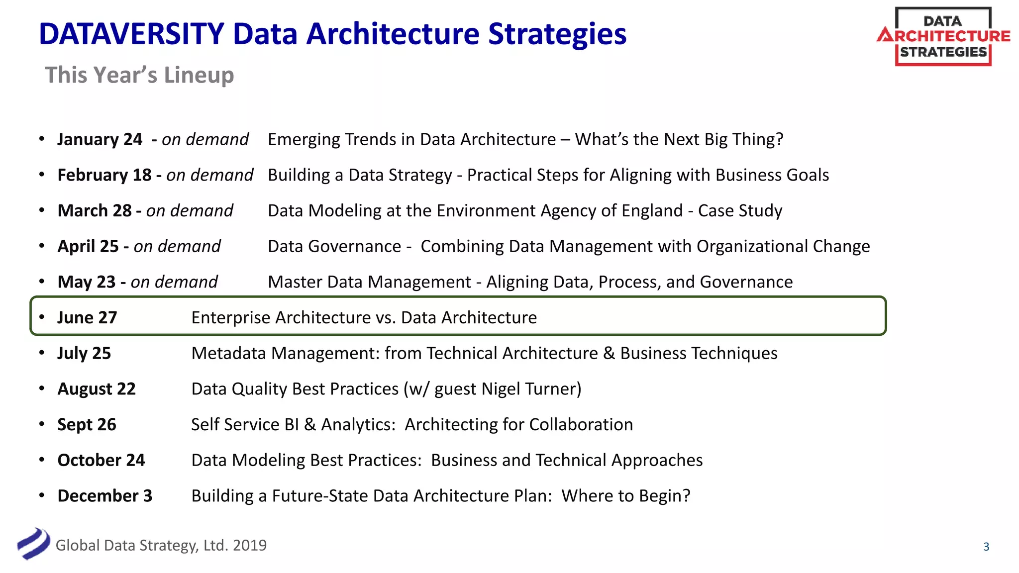 Global Data Strategy, Ltd. 2019
DATAVERSITY Data Architecture Strategies
• January 24 - on demand Emerging Trends in Data Architecture – What’s the Next Big Thing?
• February 18 - on demand Building a Data Strategy - Practical Steps for Aligning with Business Goals
• March 28 - on demand Data Modeling at the Environment Agency of England - Case Study
• April 25 - on demand Data Governance - Combining Data Management with Organizational Change
• May 23 - on demand Master Data Management - Aligning Data, Process, and Governance
• June 27 Enterprise Architecture vs. Data Architecture
• July 25 Metadata Management: from Technical Architecture & Business Techniques
• August 22 Data Quality Best Practices (w/ guest Nigel Turner)
• Sept 26 Self Service BI & Analytics: Architecting for Collaboration
• October 24 Data Modeling Best Practices: Business and Technical Approaches
• December 3 Building a Future-State Data Architecture Plan: Where to Begin?
3
This Year’s Lineup
 