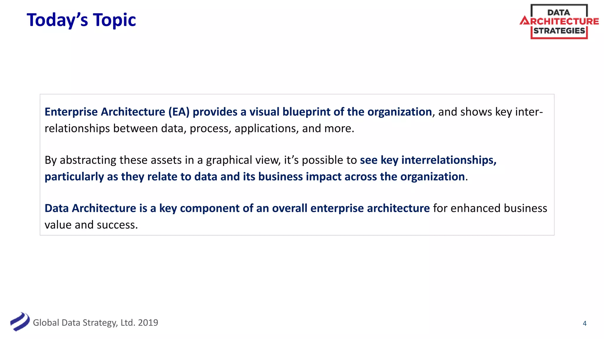 Global Data Strategy, Ltd. 2019
Today’s Topic
Enterprise Architecture (EA) provides a visual blueprint of the organization, and shows key inter-
relationships between data, process, applications, and more.
By abstracting these assets in a graphical view, it’s possible to see key interrelationships,
particularly as they relate to data and its business impact across the organization.
Data Architecture is a key component of an overall enterprise architecture for enhanced business
value and success.
4
 