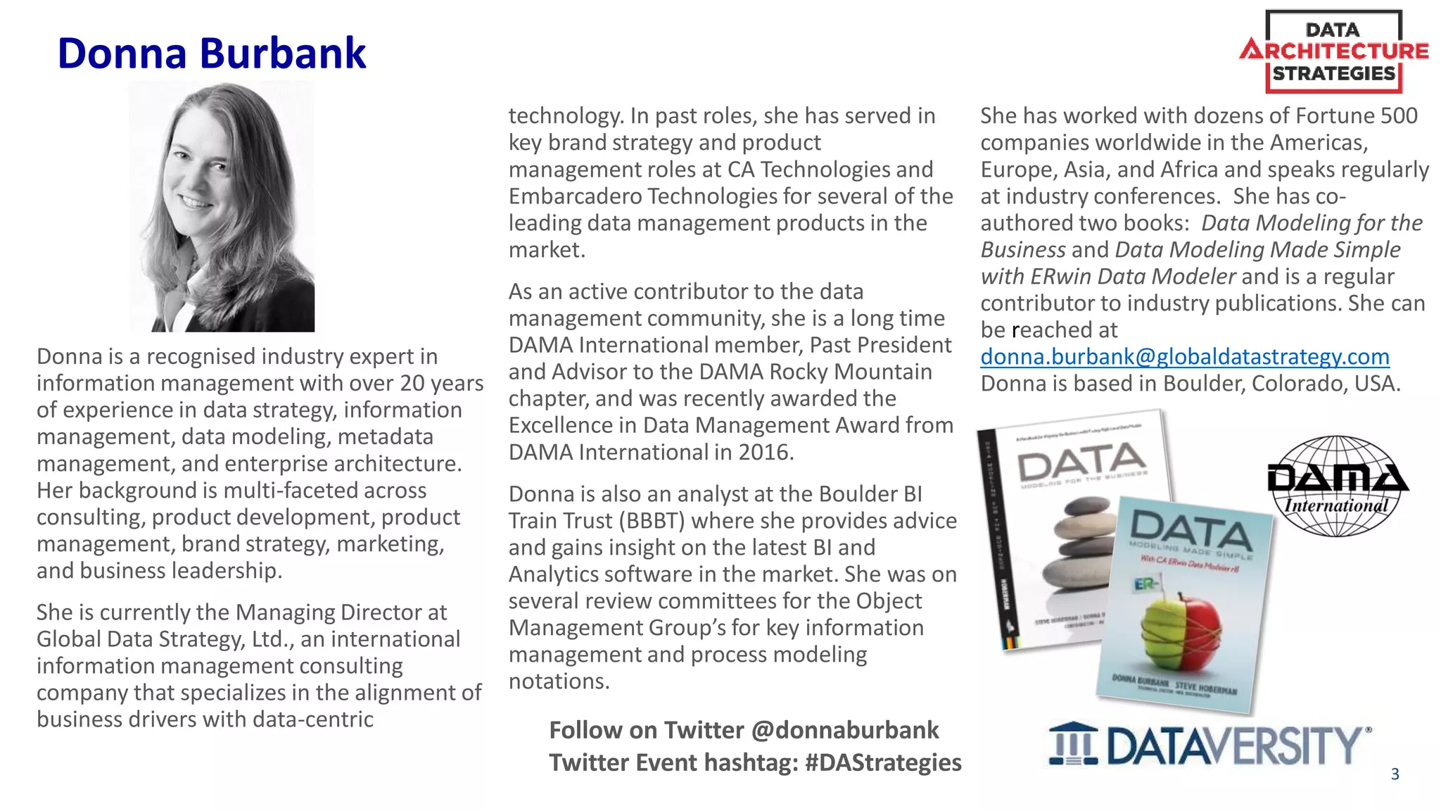 Donna Burbank
3
Donna is a recognised industry expert in
information management with over 20 years
of experience in data strategy, information
management, data modeling, metadata
management, and enterprise architecture.
Her background is multi-faceted across
consulting, product development, product
management, brand strategy, marketing,
and business leadership.
She is currently the Managing Director at
Global Data Strategy, Ltd., an international
information management consulting
company that specializes in the alignment of
business drivers with data-centric
technology. In past roles, she has served in
key brand strategy and product
management roles at CA Technologies and
Embarcadero Technologies for several of the
leading data management products in the
market.
As an active contributor to the data
management community, she is a long time
DAMA International member, Past President
and Advisor to the DAMA Rocky Mountain
chapter, and was recently awarded the
Excellence in Data Management Award from
DAMA International in 2016.
Donna is also an analyst at the Boulder BI
Train Trust (BBBT) where she provides advice
and gains insight on the latest BI and
Analytics software in the market. She was on
several review committees for the Object
Management Group’s for key information
management and process modeling
notations.
She has worked with dozens of Fortune 500
companies worldwide in the Americas,
Europe, Asia, and Africa and speaks regularly
at industry conferences. She has co-
authored two books: Data Modeling for the
Business and Data Modeling Made Simple
with ERwin Data Modeler and is a regular
contributor to industry publications. She can
be reached at
donna.burbank@globaldatastrategy.com
Donna is based in Boulder, Colorado, USA.
Follow on Twitter @donnaburbank
Twitter Event hashtag: #DAStrategies
 