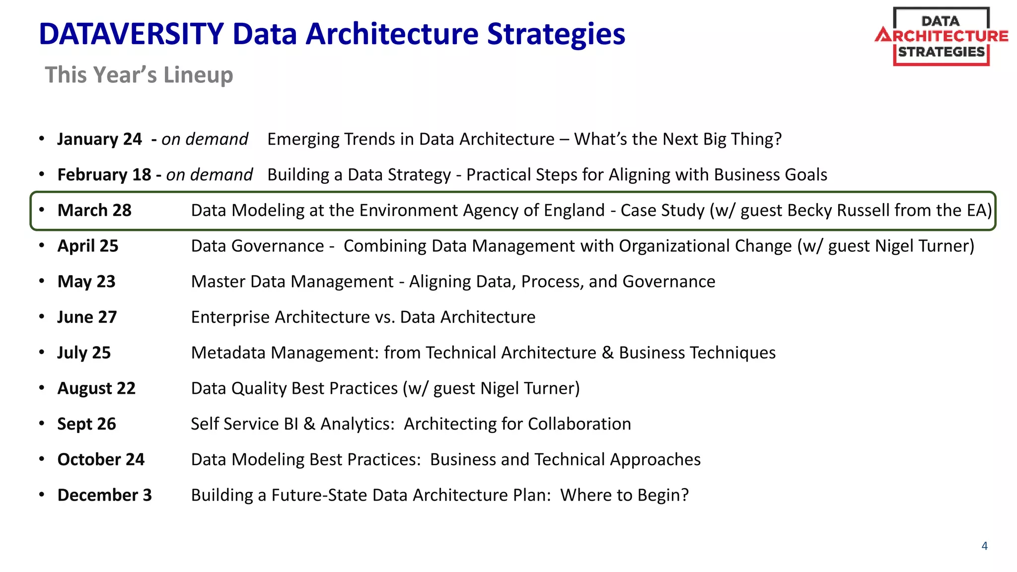 DATAVERSITY Data Architecture Strategies
• January 24 - on demand Emerging Trends in Data Architecture – What’s the Next Big Thing?
• February 18 - on demand Building a Data Strategy - Practical Steps for Aligning with Business Goals
• March 28 Data Modeling at the Environment Agency of England - Case Study (w/ guest Becky Russell from the EA)
• April 25 Data Governance - Combining Data Management with Organizational Change (w/ guest Nigel Turner)
• May 23 Master Data Management - Aligning Data, Process, and Governance
• June 27 Enterprise Architecture vs. Data Architecture
• July 25 Metadata Management: from Technical Architecture & Business Techniques
• August 22 Data Quality Best Practices (w/ guest Nigel Turner)
• Sept 26 Self Service BI & Analytics: Architecting for Collaboration
• October 24 Data Modeling Best Practices: Business and Technical Approaches
• December 3 Building a Future-State Data Architecture Plan: Where to Begin?
4
This Year’s Lineup
 