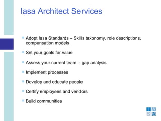 Iasa Architect Services


   Adopt Iasa Standards – Skills taxonomy, role descriptions,
    compensation models
   Set your goals for value
   Assess your current team – gap analysis
   Implement processes
   Develop and educate people
   Certify employees and vendors
   Build communities
 