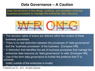Data Governance – A Caution
   Data Governance is the design, building, and operation of formal
   business processes to manage the enterprise data resource.




            W R ON G
            The Business has….
            Business Processes
                                                 IT has…
                                               Governance

• The decision rights of actors are defined within the context of these
   business processes
• There is no real distinction between the processes of “data governance”
   and the “business processes” of the business . [Compare HR].
• A distinction that identifies the set of business processes that manage the
   enterprise data resource as “data governance” is valid. [Compare HR].
• Use of the term data governance to further the pretence that IT is
universe
   totally outside of the enterprise is invalid.
• Therefore, the processes of data governance are truly business
© AskGet.com Inc., 2010. All rights reserved
processes
 