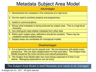 Metadata Subject Area Model
                                               Advantages
        1. Standardizes the metadata in the enterprise at a high level.

        2. Can be used to prioritize projects and programmes.

        3. Useful in communications.
        4. Shows what metadata is being produced by subject area. This is a high-level
           inventory.
        5. Can distinguish data-related metadata from other data
        6. Within each subject area, definitions should be constant. There may be
           variations across subject areas.
        7. Subject areas are candidates for conceptual models.

                                           Disadvantages
        1. It is a taxonomy and can be argued over. No one taxonomy will satisfy every
           perspective. We use data categorization for that (see later). The Subject Area
           Model should be the most common and natural perspective.
        2. The Subject Area Model often has more things expected of it than it can
           deliver. Managing expectations can be tricky.


      The Subject Area Model is itself Metadata and needs to be managed
© Askget.com Inc., 2011. All rights reserved
 
