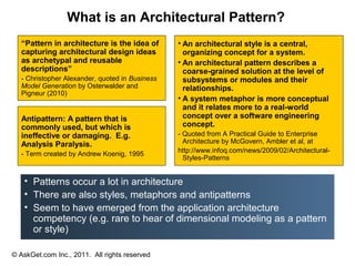 What is an Architectural Pattern?
  “Pattern in architecture is the idea of       • An architectural style is a central,
  capturing architectural design ideas            organizing concept for a system.
  as archetypal and reusable                    • An architectural pattern describes a
  descriptions”                                   coarse-grained solution at the level of
  - Christopher Alexander, quoted in Business     subsystems or modules and their
  Model Generation by Osterwalder and             relationships.
  Pigneur (2010)
                                                • A system metaphor is more conceptual
                                                  and it relates more to a real-world
  Antipattern: A pattern that is                  concept over a software engineering
  commonly used, but which is                     concept.
  ineffective or damaging. E.g.                 - Quoted from A Practical Guide to Enterprise
  Analysis Paralysis.                             Architecture by McGovern, Ambler et al, at
                                                http://www.infoq.com/news/2009/02/Architectural-
  - Term created by Andrew Koenig, 1995
                                                  Styles-Patterns


   • Patterns occur a lot in architecture
   • There are also styles, metaphors and antipatterns
   • Seem to have emerged from the application architecture
     competency (e.g. rare to hear of dimensional modeling as a pattern
     or style)

© AskGet.com Inc., 2011. All rights reserved
 
