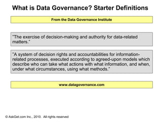 What is Data Governance? Starter Definitions
                               From the Data Governance Institute



    ”The exercise of decision-making and authority for data-related
    matters.”

    ”A system of decision rights and accountabilities for information-
    related processes, executed according to agreed-upon models which
    describe who can take what actions with what information, and when,
    under what circumstances, using what methods.”


                                     www.datagovernance.com




© AskGet.com Inc., 2010. All rights reserved
 