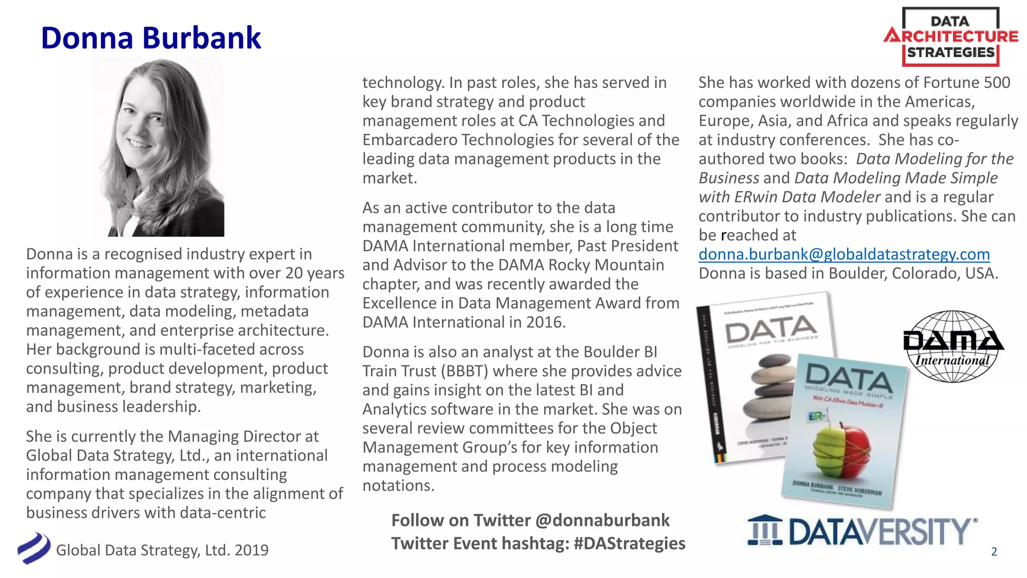 Global Data Strategy, Ltd. 2019
Donna Burbank
2
Donna is a recognised industry expert in
information management with over 20 years
of experience in data strategy, information
management, data modeling, metadata
management, and enterprise architecture.
Her background is multi-faceted across
consulting, product development, product
management, brand strategy, marketing,
and business leadership.
She is currently the Managing Director at
Global Data Strategy, Ltd., an international
information management consulting
company that specializes in the alignment of
business drivers with data-centric
technology. In past roles, she has served in
key brand strategy and product
management roles at CA Technologies and
Embarcadero Technologies for several of the
leading data management products in the
market.
As an active contributor to the data
management community, she is a long time
DAMA International member, Past President
and Advisor to the DAMA Rocky Mountain
chapter, and was recently awarded the
Excellence in Data Management Award from
DAMA International in 2016.
Donna is also an analyst at the Boulder BI
Train Trust (BBBT) where she provides advice
and gains insight on the latest BI and
Analytics software in the market. She was on
several review committees for the Object
Management Group’s for key information
management and process modeling
notations.
She has worked with dozens of Fortune 500
companies worldwide in the Americas,
Europe, Asia, and Africa and speaks regularly
at industry conferences. She has co-
authored two books: Data Modeling for the
Business and Data Modeling Made Simple
with ERwin Data Modeler and is a regular
contributor to industry publications. She can
be reached at
donna.burbank@globaldatastrategy.com
Donna is based in Boulder, Colorado, USA.
Follow on Twitter @donnaburbank
Twitter Event hashtag: #DAStrategies
 
