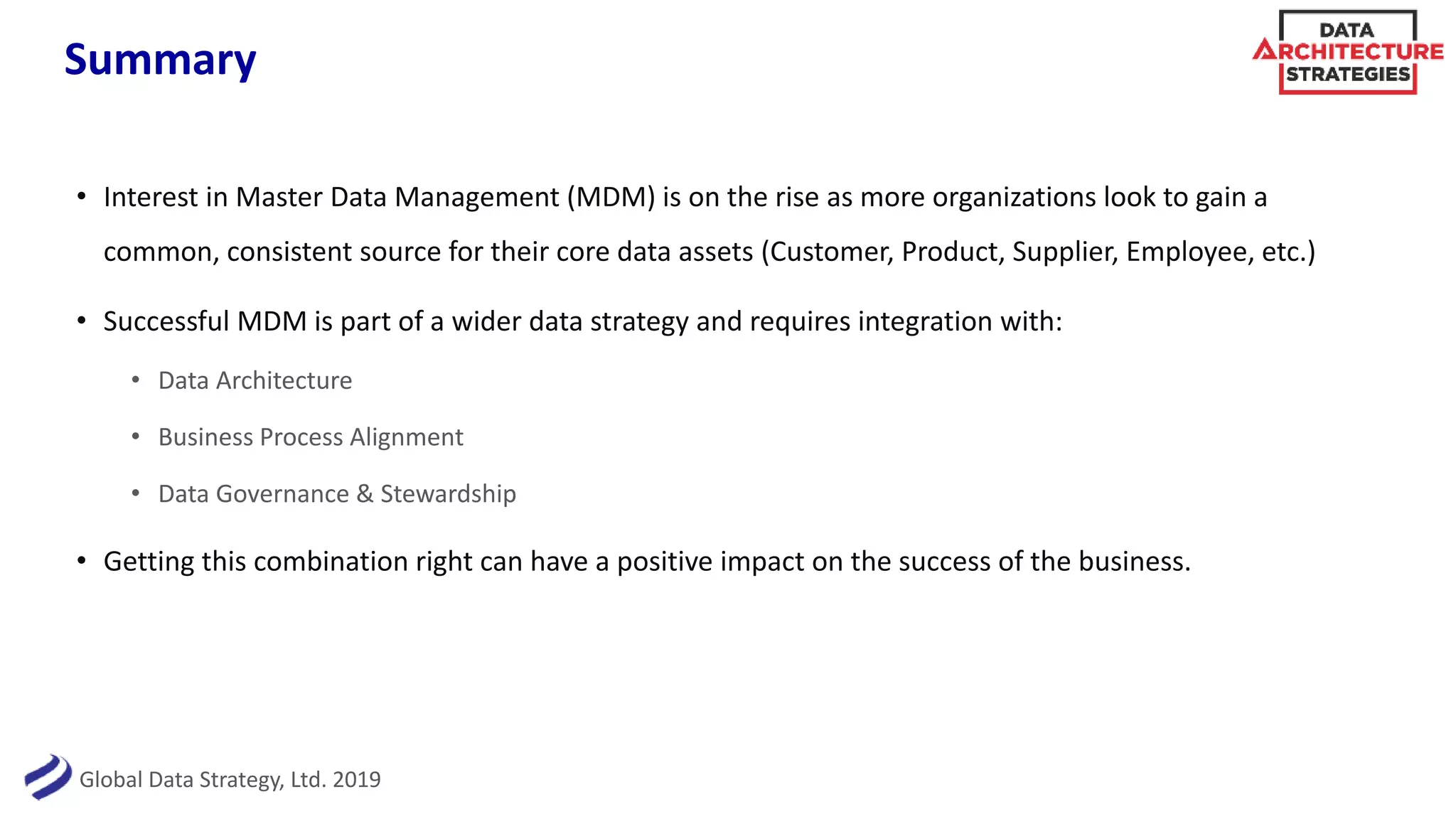 Global Data Strategy, Ltd. 2019
Summary
• Interest in Master Data Management (MDM) is on the rise as more organizations look to gain a
common, consistent source for their core data assets (Customer, Product, Supplier, Employee, etc.)
• Successful MDM is part of a wider data strategy and requires integration with:
• Data Architecture
• Business Process Alignment
• Data Governance & Stewardship
• Getting this combination right can have a positive impact on the success of the business.
 