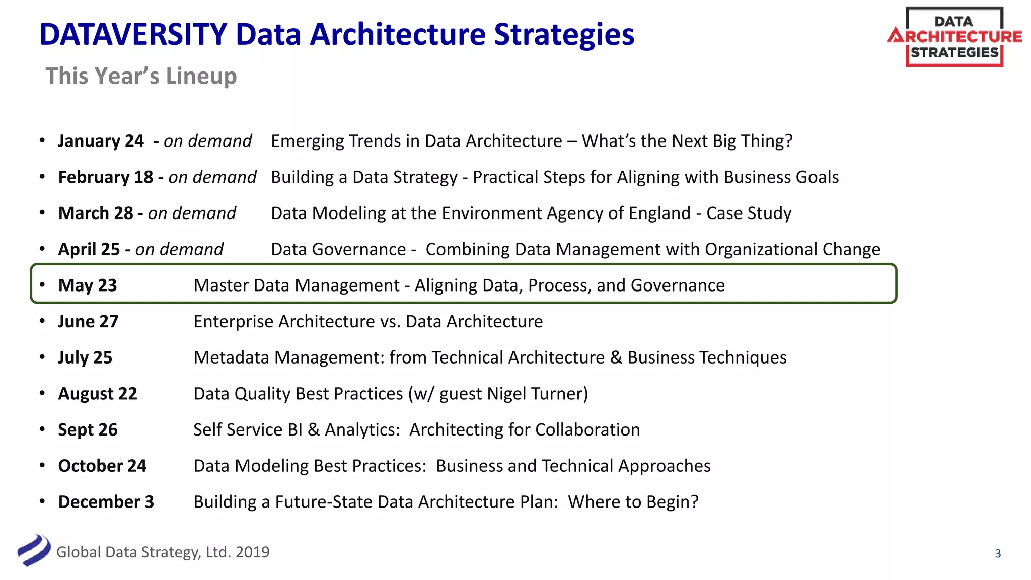 Global Data Strategy, Ltd. 2019
DATAVERSITY Data Architecture Strategies
• January 24 - on demand Emerging Trends in Data Architecture – What’s the Next Big Thing?
• February 18 - on demand Building a Data Strategy - Practical Steps for Aligning with Business Goals
• March 28 - on demand Data Modeling at the Environment Agency of England - Case Study
• April 25 - on demand Data Governance - Combining Data Management with Organizational Change
• May 23 Master Data Management - Aligning Data, Process, and Governance
• June 27 Enterprise Architecture vs. Data Architecture
• July 25 Metadata Management: from Technical Architecture & Business Techniques
• August 22 Data Quality Best Practices (w/ guest Nigel Turner)
• Sept 26 Self Service BI & Analytics: Architecting for Collaboration
• October 24 Data Modeling Best Practices: Business and Technical Approaches
• December 3 Building a Future-State Data Architecture Plan: Where to Begin?
3
This Year’s Lineup
 