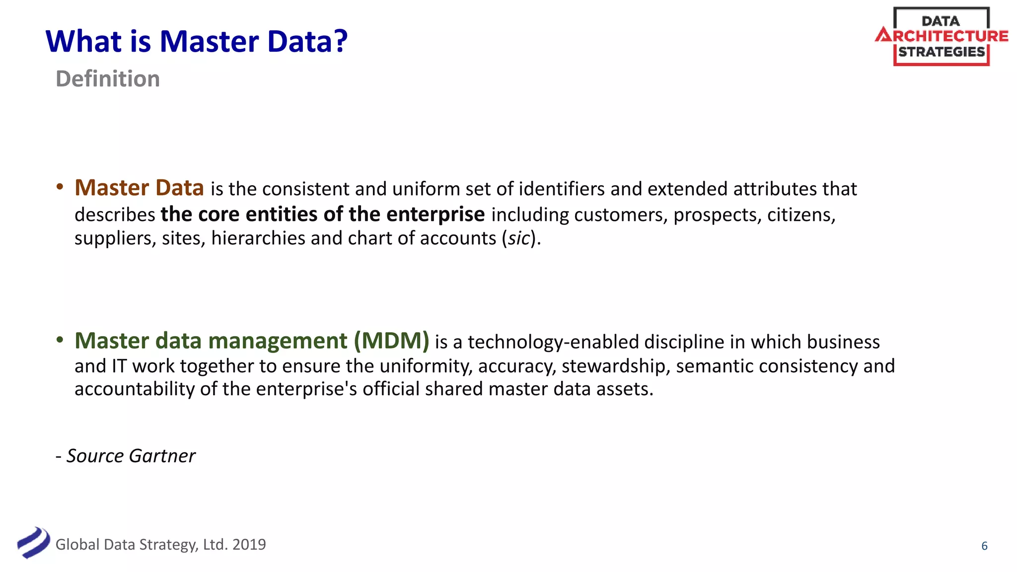 Global Data Strategy, Ltd. 2019
What is Master Data?
• Master Data is the consistent and uniform set of identifiers and extended attributes that
describes the core entities of the enterprise including customers, prospects, citizens,
suppliers, sites, hierarchies and chart of accounts (sic).
• Master data management (MDM) is a technology-enabled discipline in which business
and IT work together to ensure the uniformity, accuracy, stewardship, semantic consistency and
accountability of the enterprise's official shared master data assets.
- Source Gartner
6
Definition
 