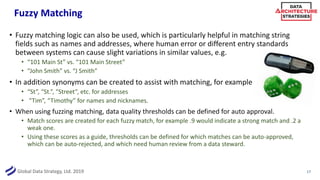Global Data Strategy, Ltd. 2019
Fuzzy Matching
• Fuzzy matching logic can also be used, which is particularly helpful in matching string
fields such as names and addresses, where human error or different entry standards
between systems can cause slight variations in similar values, e.g.
• “101 Main St” vs. “101 Main Street”
• “John Smith” vs. “J Smith”
• In addition synonyms can be created to assist with matching, for example
• “St”, “St.”, “Street”, etc. for addresses
• “Tim”, “Timothy” for names and nicknames.
• When using fuzzing matching, data quality thresholds can be defined for auto approval.
• Match scores are created for each fuzzy match, for example .9 would indicate a strong match and .2 a
weak one.
• Using these scores as a guide, thresholds can be defined for which matches can be auto-approved,
which can be auto-rejected, and which need human review from a data steward.
17
 