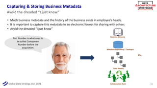 Global Data Strategy, Ltd. 2021
Capturing & Storing Business Metadata
• Much business metadata and the history of the business exists in employee’s heads.
• It is important to capture this metadata in an electronic format for sharing with others.
• Avoid the dreaded “I just know”
13
Avoid the dreaded “I just know”
Part Number is what used to
be called Component
Number before the
acquisition.
Business Glossary
Metadata Repository / Catalogue
Data Models
Etc.
Collaboration Tools
 