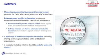 Global Data Strategy, Ltd. 2021
Summary
• Metadata provides critical business and technical context
providing the “who, what, where, when, and why” around data
• Data governance provides orchestration for roles and
responsibilities around metadata creation and maintenance
• Business metadata provides necessary context around key data
assets, and is often stored in the heads of key personnel
• Technical metadata can often be automated for metadata
discovery; human creation is typically necessary for design and
creation
• A wide range of architectural options are available for storing,
sharing, and managing metadata within and between
organizations.
• A successful metadata initiative should be part of a wider data
strategy.
 