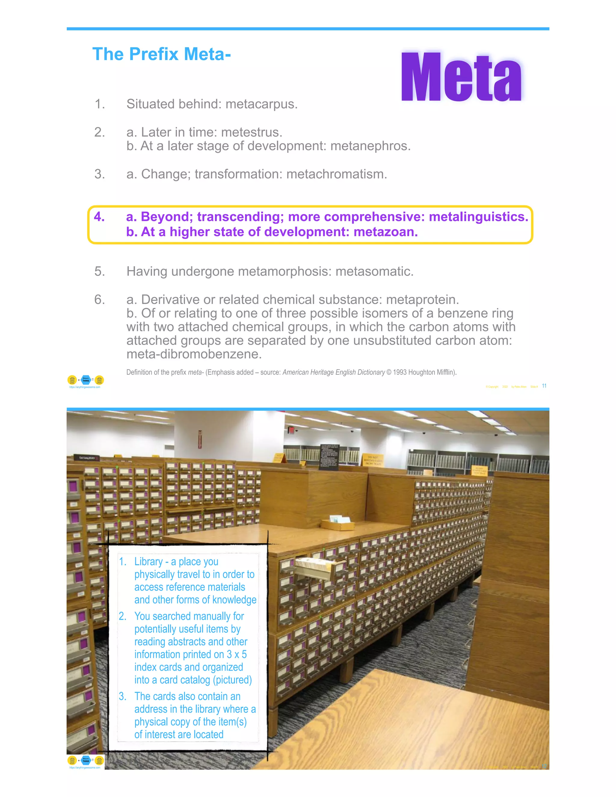 The Prefix Meta-
1. Situated behind: metacarpus.
2. a. Later in time: metestrus.
b. At a later stage of development: metanephros.
3. a. Change; transformation: metachromatism.
b. Alternation: metagenesis.
4. a. Beyond; transcending; more comprehensive:
metalinguistics.
b. At a higher state of development: metazoan.
5. Having undergone metamorphosis: metasomatic.
6. a. Derivative or related chemical substance: metaprotein.
b. Of or relating to one of three possible isomers of a benzene ring
with two attached chemical groups, in which the carbon atoms with
attached groups are separated by one unsubstituted carbon atom:
meta-dibromobenzene.
Definition of the prefix meta- (Emphasis added – source: American Heritage English Dictionary © 1993 Houghton Mifflin).
© Copyright 2022 by Peter Aiken Slide #
Meta
11
https://anythingawesome.com
4. a. Beyond; transcending; more comprehensive: metalinguistics.
b. At a higher state of development: metazoan.
© Copyright 2022 by Peter Aiken Slide # 12
https://anythingawesome.com
1. Library - a place you
physically travel to in order to
access reference materials
and other forms of knowledge
2. You searched manually for
potentially useful items by
reading abstracts and other
information printed on 3 x 5
index cards and organized
into a card catalog (pictured)
3. The cards also contain an
address in the library where a
physical copy of the item(s)
of interest are located
 