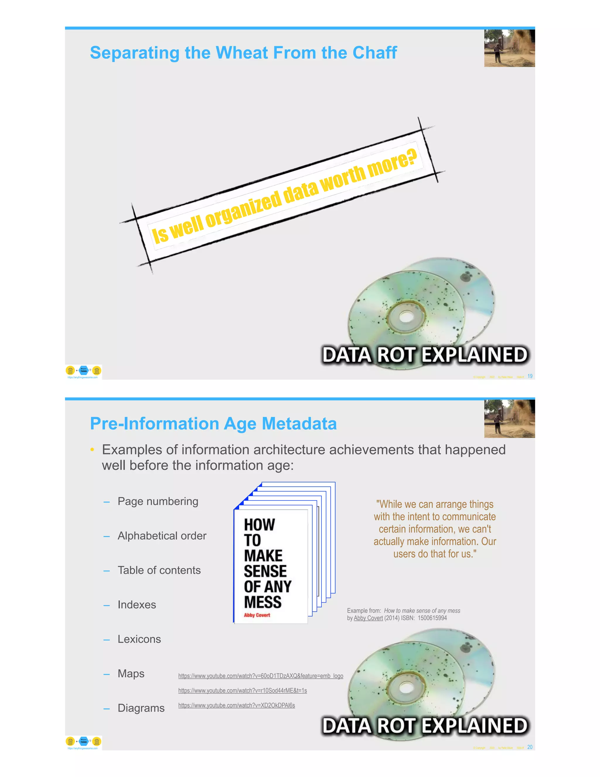 Separating the Wheat From the Chaff
© Copyright 2022 by Peter Aiken Slide # 19
https://anythingawesome.com
Is well organized data worth more?
Pre-Information Age Metadata
• Examples of information architecture achievements that happened
well before the information age:
– Page numbering
– Alphabetical order
– Table of contents
– Indexes
– Lexicons
– Maps
– Diagrams
© Copyright 2022 by Peter Aiken Slide # 20
https://anythingawesome.com
Example from: How to make sense of any mess
by Abby Covert (2014) ISBN: 1500615994
"While we can arrange things
with the intent to communicate
certain information, we can't
actually make information. Our
users do that for us."
https://www.youtube.com/watch?v=60oD1TDzAXQ&feature=emb_logo
https://www.youtube.com/watch?v=r10Sod44rME&t=1s
https://www.youtube.com/watch?v=XD2OkDPAl6s
 
