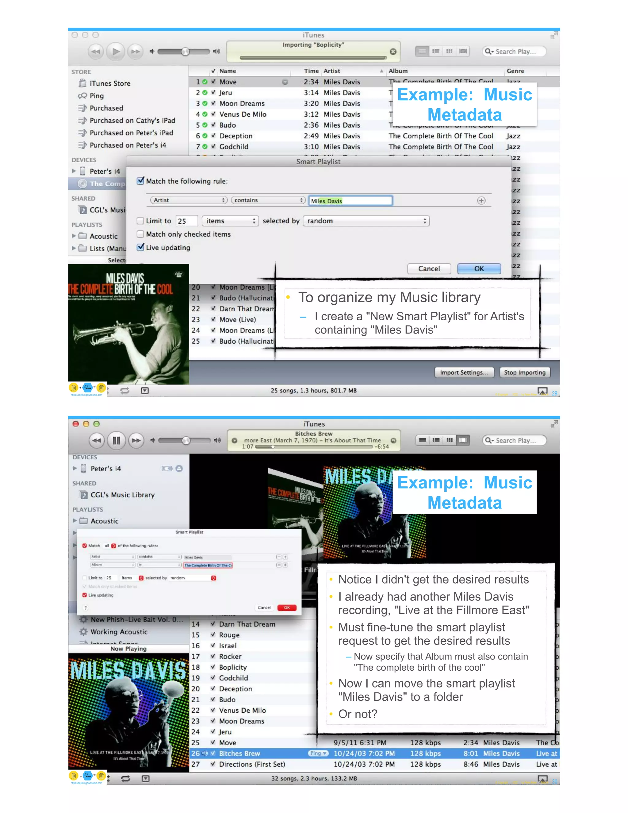 Example: Music Metadata
• To organize my Music library
– I create a "New Smart Playlist" for Artist's
containing "Miles Davis"
© Copyright 2022 by Peter Aiken Slide # 29
https://anythingawesome.com
Example: Music
Metadata
Example: Music Metadata
• Notice I didn't get the desired results
• I already had another Miles Davis
recording, "Live at the Fillmore East"
• Must fine-tune the smart playlist
request to get the desired results
– Now specify that Album must also contain
"The complete birth of the cool"
• Now I can move the smart playlist
"Miles Davis" to a folder
• Or not?
© Copyright 2022 by Peter Aiken Slide # 30
https://anythingawesome.com
Example: Music
Metadata
 