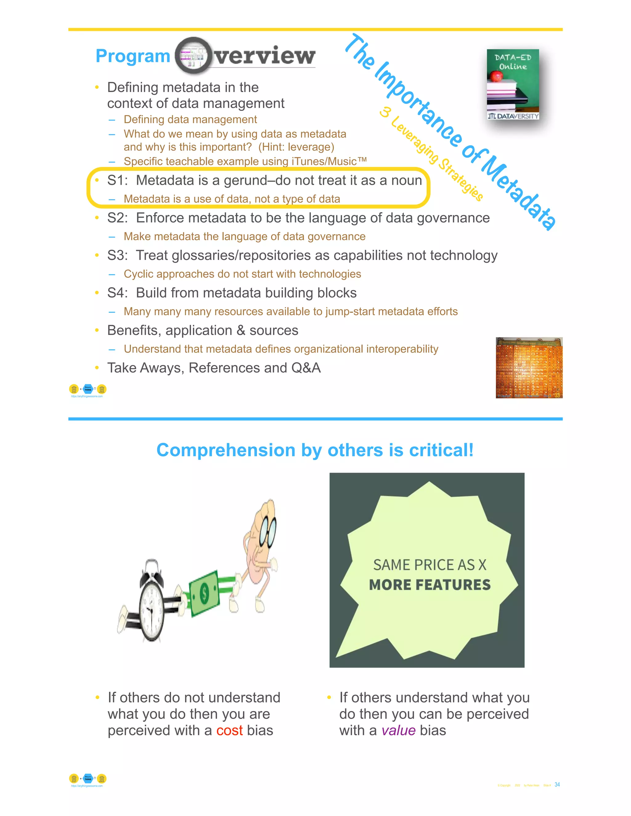 © Copyright 2022 by Peter Aiken Slide #
https://anythingawesome.com
Program
33
• Defining metadata in the
context of data management
– Defining data management
– What do we mean by using data as metadata
and why is this important? (Hint: leverage)
– Specific teachable example using iTunes/Music™
• S1: Metadata is a gerund–do not treat it as a noun
– Metadata is a use of data, not a type of data
• S2: Enforce metadata to be the language of data governance
– Make metadata the language of data governance
• S3: Treat glossaries/repositories as capabilities not technology
– Cyclic approaches do not start with technologies
• S4: Build from metadata building blocks
– Many many many resources available to jump-start metadata efforts
• Benefits, application & sources
– Understand that metadata defines organizational interoperability
• Take Aways, References and Q&A
The Importance of M
etadata
3
Leveraging Strategies
© Copyright 2022 by Peter Aiken Slide # 34
https://anythingawesome.com
• If others do not understand
what you do then you are
perceived with a cost bias
• If others understand what you
do then you can be perceived
with a value bias
Comprehension by others is critical!
 