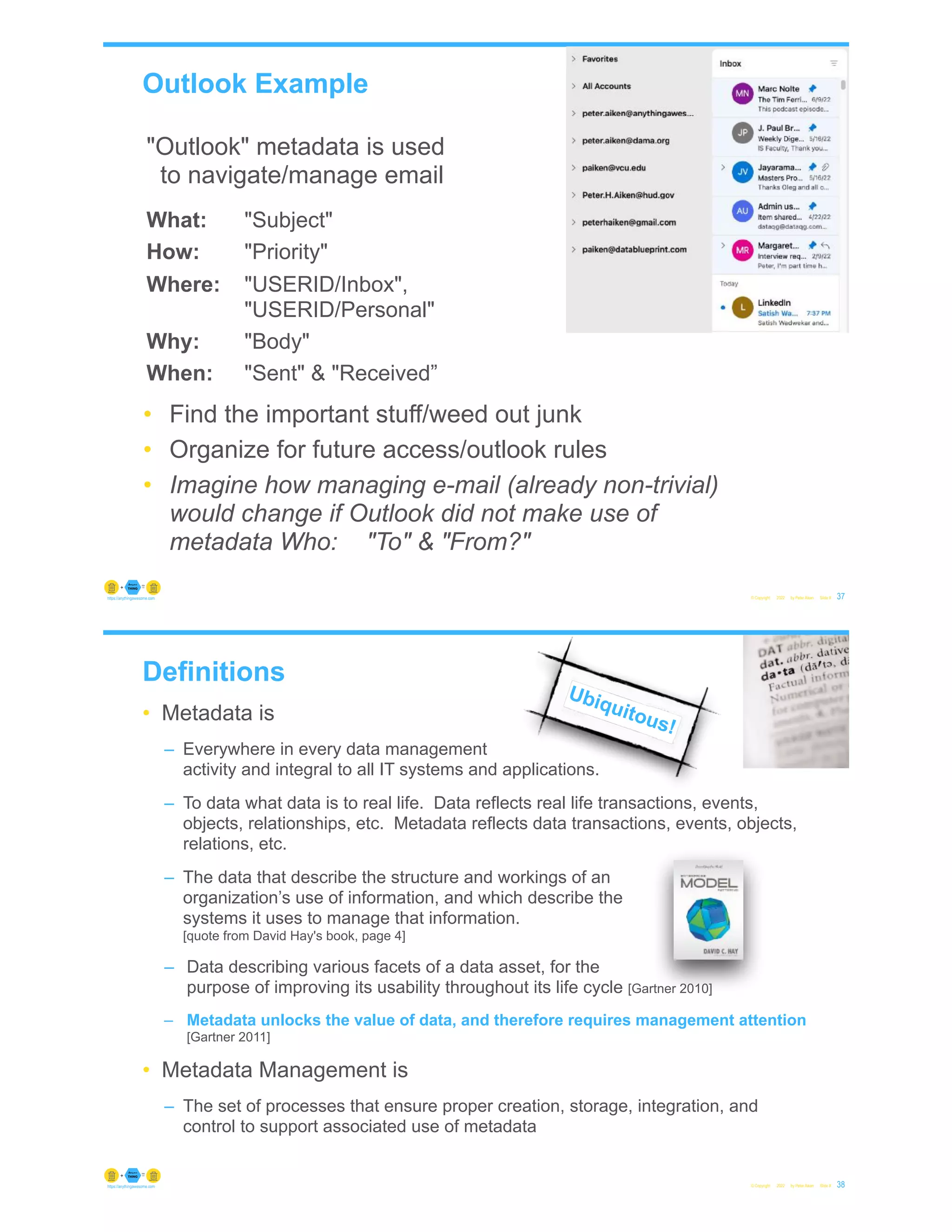 Outlook Example
© Copyright 2022 by Peter Aiken Slide # 37
https://anythingawesome.com
"Outlook" metadata is used
to navigate/manage email
What: "Subject"
How: "Priority"
Where: "USERID/Inbox",
"USERID/Personal"
Why: "Body"
When: "Sent" & "Received”
• Find the important stuff/weed out junk
• Organize for future access/outlook rules
• Imagine how managing e-mail (already non-trivial)
would change if Outlook did not make use of
metadata Who: "To" & "From?"
Definitions
• Metadata is
– Everywhere in every data management
activity and integral to all IT systems and applications.
– To data what data is to real life. Data reflects real life transactions, events,
objects, relationships, etc. Metadata reflects data transactions, events, objects,
relations, etc.
– The data that describe the structure and workings of an
organization’s use of information, and which describe the
systems it uses to manage that information.
[quote from David Hay's book, page 4]
– Data describing various facets of a data asset, for the
purpose of improving its usability throughout its life cycle [Gartner 2010]
– Metadata unlocks the value of data, and therefore requires management attention
[Gartner 2011]
• Metadata Management is
– The set of processes that ensure proper creation, storage, integration, and
control to support associated use of metadata
© Copyright 2022 by Peter Aiken Slide # 38
https://anythingawesome.com
Ubiquitous!
 