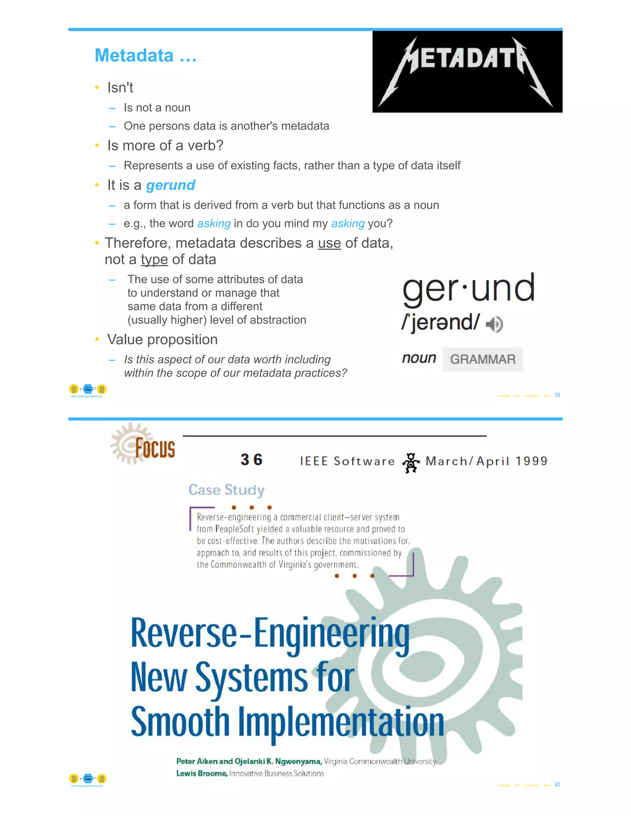 Metadata …
• Isn't
– Is not a noun
– One persons data is another's metadata
• Is more of a verb?
– Represents a use of existing facts, rather than a type of data itself
• It is a gerund
– a form that is derived from a verb but that functions as a noun
– e.g., the word asking in do you mind my asking you?
• Therefore, metadata describes a use of data,
not a type of data
– The use of some attributes of data
to understand or manage that
same data from a different
(usually higher) level of abstraction
• Value proposition
– Is this aspect of our data worth including
within the scope of our metadata practices?
© Copyright 2022 by Peter Aiken Slide # 39
https://anythingawesome.com
© Copyright 2022 by Peter Aiken Slide # 40
https://anythingawesome.com
 