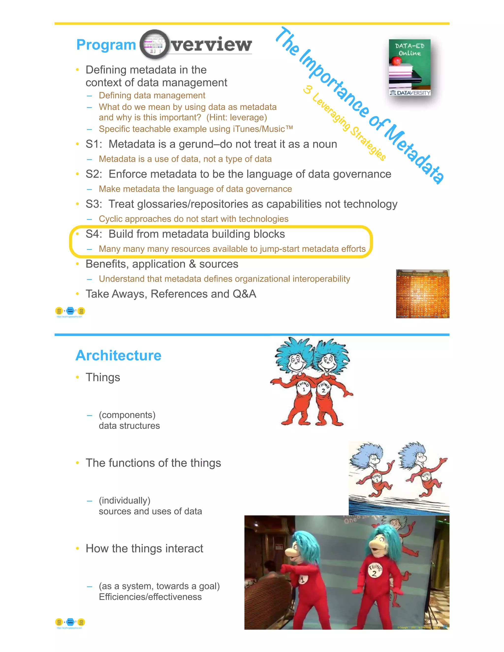 © Copyright 2022 by Peter Aiken Slide #
https://anythingawesome.com
Program
65
• Defining metadata in the
context of data management
– Defining data management
– What do we mean by using data as metadata
and why is this important? (Hint: leverage)
– Specific teachable example using iTunes/Music™
• S1: Metadata is a gerund–do not treat it as a noun
– Metadata is a use of data, not a type of data
• S2: Enforce metadata to be the language of data governance
– Make metadata the language of data governance
• S3: Treat glossaries/repositories as capabilities not technology
– Cyclic approaches do not start with technologies
• S4: Build from metadata building blocks
– Many many many resources available to jump-start metadata efforts
• Benefits, application & sources
– Understand that metadata defines organizational interoperability
• Take Aways, References and Q&A
The Importance of M
etadata
3
Leveraging Strategies
Architecture
• Things
– (components)
data structures
• The functions of the things
– (individually)
sources and uses of data
• How the things interact
– (as a system, towards a goal)
Efficiencies/effectiveness
© Copyright 2022 by Peter Aiken Slide # 66
https://anythingawesome.com
 
