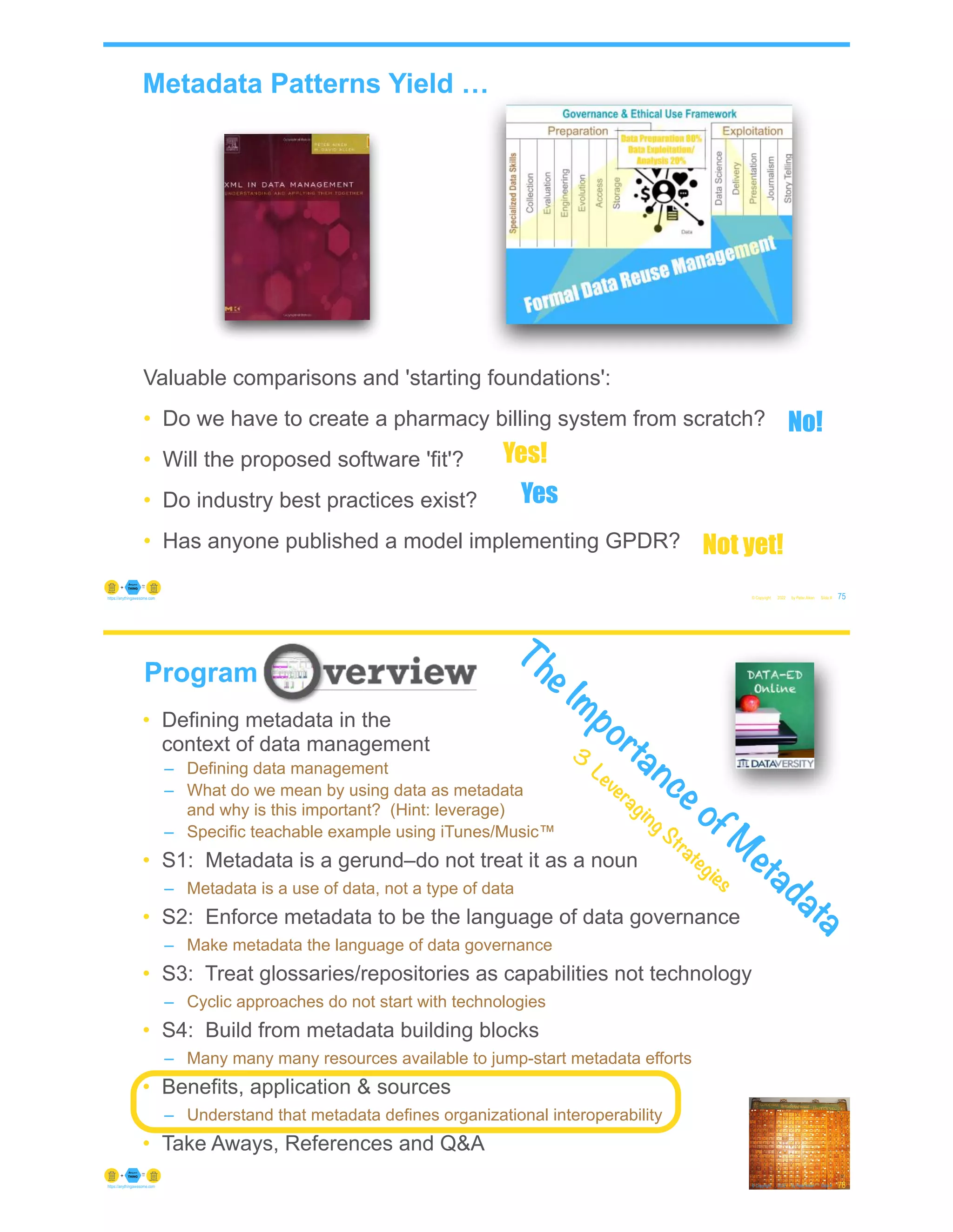 Metadata Patterns Yield …
© Copyright 2022 by Peter Aiken Slide # 75
https://anythingawesome.com
Valuable comparisons and 'starting foundations':
• Do we have to create a pharmacy billing system from scratch?
• Will the proposed software 'fit'?
• Do industry best practices exist?
• Has anyone published a model implementing GPDR?
No!
Yes!
Yes
Not yet!
© Copyright 2022 by Peter Aiken Slide #
https://anythingawesome.com
Program
76
• Defining metadata in the
context of data management
– Defining data management
– What do we mean by using data as metadata
and why is this important? (Hint: leverage)
– Specific teachable example using iTunes/Music™
• S1: Metadata is a gerund–do not treat it as a noun
– Metadata is a use of data, not a type of data
• S2: Enforce metadata to be the language of data governance
– Make metadata the language of data governance
• S3: Treat glossaries/repositories as capabilities not technology
– Cyclic approaches do not start with technologies
• S4: Build from metadata building blocks
– Many many many resources available to jump-start metadata efforts
• Benefits, application & sources
– Understand that metadata defines organizational interoperability
• Take Aways, References and Q&A
The Importance of M
etadata
3
Leveraging Strategies
 