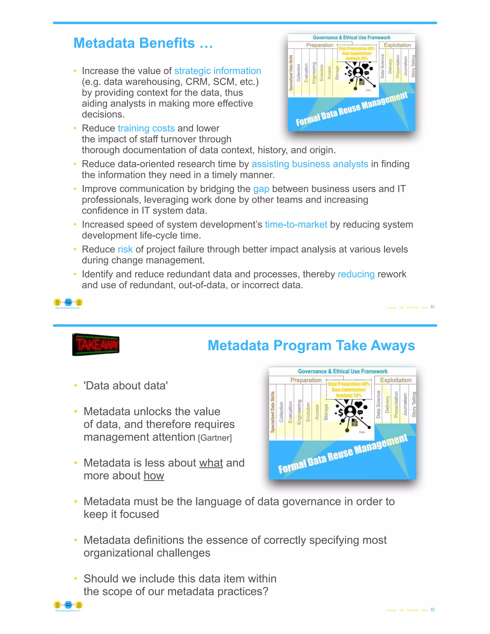 Metadata Benefits …
© Copyright 2022 by Peter Aiken Slide # 81
https://anythingawesome.com
• Increase the value of strategic information
(e.g. data warehousing, CRM, SCM, etc.)
by providing context for the data, thus
aiding analysts in making more effective
decisions.
• Reduce training costs and lower
the impact of staff turnover through
thorough documentation of data context, history, and origin.
• Reduce data-oriented research time by assisting business analysts in finding
the information they need in a timely manner.
• Improve communication by bridging the gap between business users and IT
professionals, leveraging work done by other teams and increasing
confidence in IT system data.
• Increased speed of system development’s time-to-market by reducing system
development life-cycle time.
• Reduce risk of project failure through better impact analysis at various levels
during change management.
• Identify and reduce redundant data and processes, thereby reducing rework
and use of redundant, out-of-data, or incorrect data.
© Copyright 2022 by Peter Aiken Slide # 82
https://anythingawesome.com
• 'Data about data'
• Metadata unlocks the value
of data, and therefore requires
management attention [Gartner]
• Metadata is less about what and
more about how
• Metadata must be the language of data governance in order to
keep it focused
• Metadata definitions the essence of correctly specifying most
organizational challenges
• Should we include this data item within
the scope of our metadata practices?
Metadata Program Take Aways
 