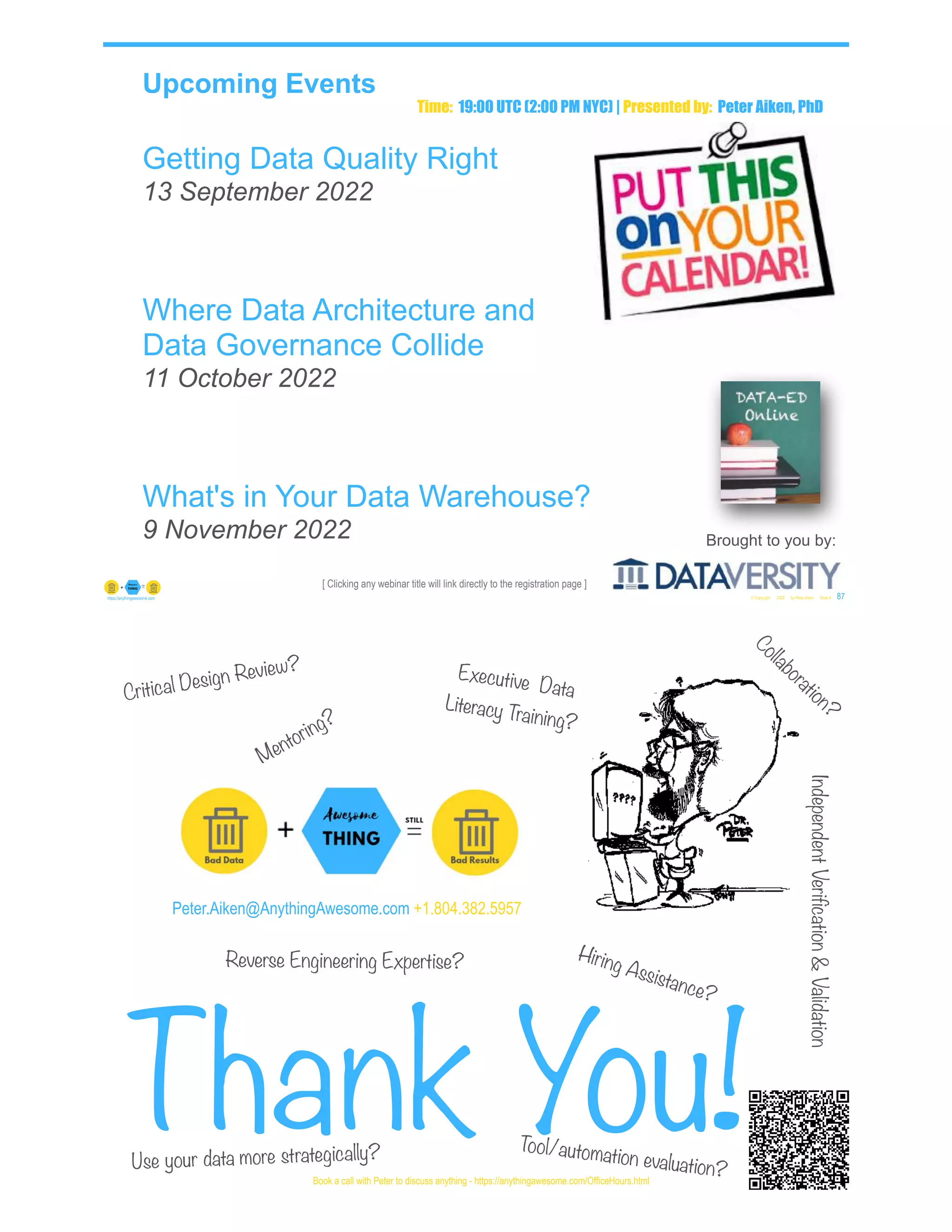 [ Clicking any webinar title will link directly to the registration page ]
Upcoming Events
Getting Data Quality Right
13 September 2022
Where Data Architecture and
Data Governance Collide
11 October 2022
What's in Your Data Warehouse?
9 November 2022
© Copyright 2022 by Peter Aiken Slide # 87
https://anythingawesome.com
Brought to you by:
Time: 19:00 UTC (2:00 PM NYC) | Presented by: Peter Aiken, PhD
Peter.Aiken@AnythingAwesome.com +1.804.382.5957
Thank You!© Copyright 2022 by Peter Aiken Slide # 88
Book a call with Peter to discuss anything - https://anythingawesome.com/OfficeHours.html
Critical Design Review?
Hiring Assistance?
Reverse Engineering Expertise?
Executive Data
Literacy Training?
Mentoring?
Tool/automation evaluation?
Use your data more strategically?
Independent
Verification
&
Validation
Collaboration?
 