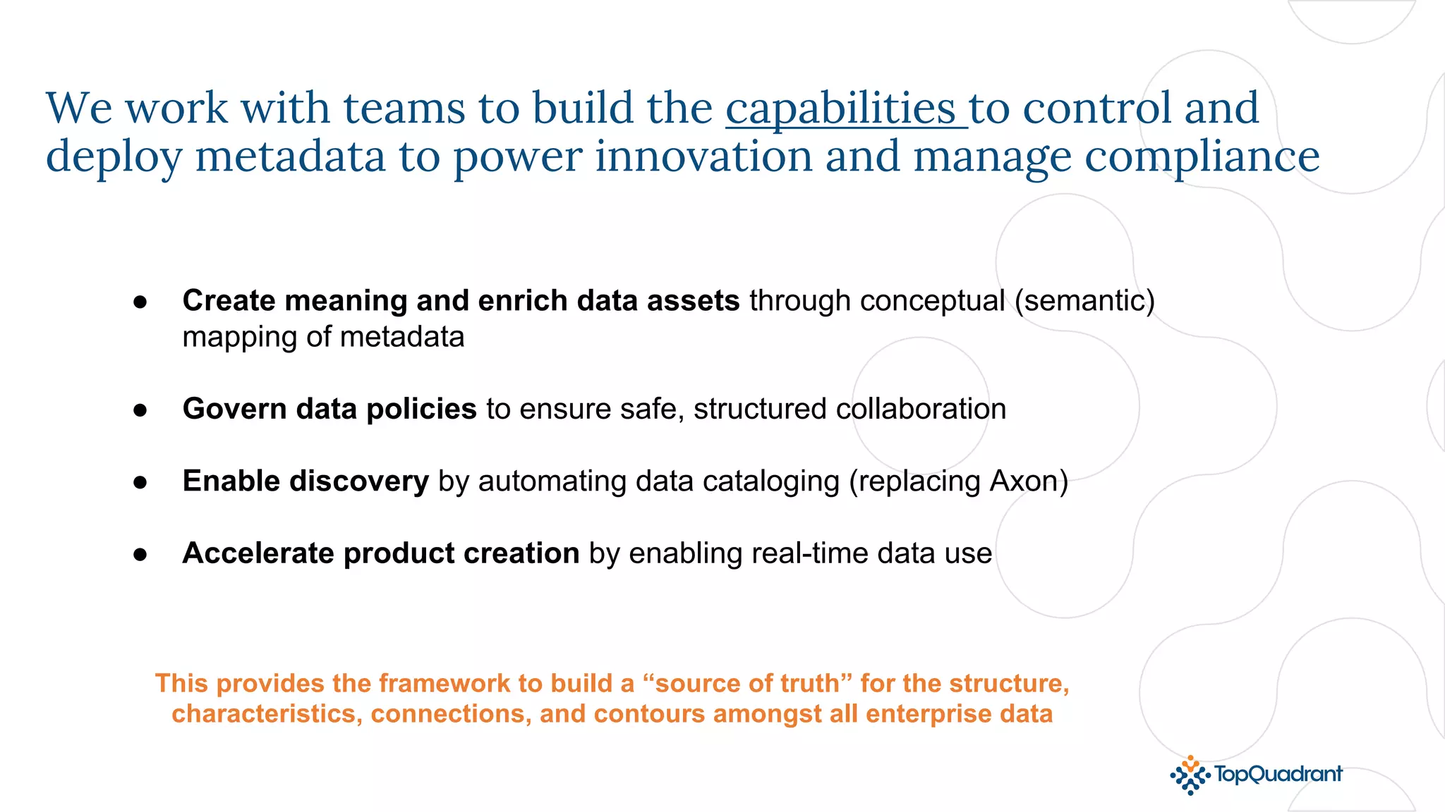 We work with teams to build the capabilities to control and
deploy metadata to power innovation and manage compliance
● Create meaning and enrich data assets through conceptual (semantic)
mapping of metadata
● Govern data policies to ensure safe, structured collaboration
● Enable discovery by automating data cataloging (replacing Axon)
● Accelerate product creation by enabling real-time data use
This provides the framework to build a “source of truth” for the structure,
characteristics, connections, and contours amongst all enterprise data
 