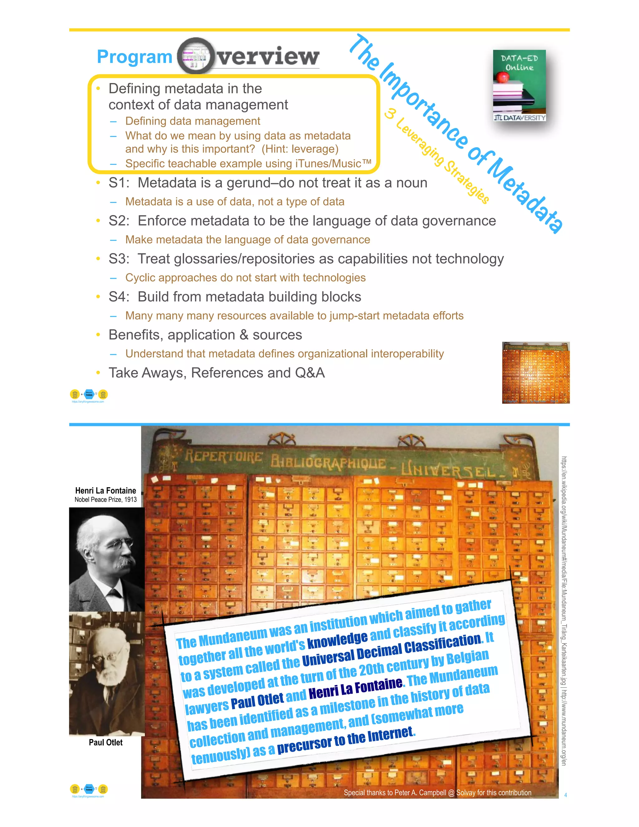 © Copyright 2022 by Peter Aiken Slide #
https://anythingawesome.com
Program
3
• Defining metadata in the
context of data management
– Defining data management
– What do we mean by using data as metadata
and why is this important? (Hint: leverage)
– Specific teachable example using iTunes/Music™
• S1: Metadata is a gerund–do not treat it as a noun
– Metadata is a use of data, not a type of data
• S2: Enforce metadata to be the language of data governance
– Make metadata the language of data governance
• S3: Treat glossaries/repositories as capabilities not technology
– Cyclic approaches do not start with technologies
• S4: Build from metadata building blocks
– Many many many resources available to jump-start metadata efforts
• Benefits, application & sources
– Understand that metadata defines organizational interoperability
• Take Aways, References and Q&A
The Importance of M
etadata
3
Leveraging Strategies
© Copyright 2022 by Peter Aiken Slide # 4
https://anythingawesome.com
https://en.wikipedia.org/wiki/Mundaneum#/media/File:Mundaneum_Tiräng_Karteikaarten.jpg
|
http://www.mundaneum.org/en
Henri La Fontaine
Nobel Peace Prize, 1913
Paul Otlet
The Mundaneum was an institution which aimed to gather
together all the world's knowledge and classify it according
to a system called the Universal Decimal Classification. It
was developed at the turn of the 20th century by Belgian
lawyers Paul Otlet and Henri La Fontaine. The Mundaneum
has been identified as a milestone in the history of data
collection and management, and (somewhat more
tenuously) as a precursor to the Internet.
Special thanks to Peter A. Campbell @ Solvay for this contribution
 