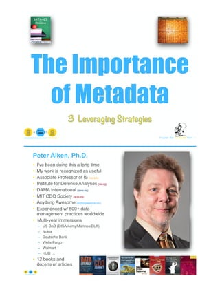 The Importance
of Metadata
© Copyright 2022 by Peter Aiken Slide # 1
peter.aiken@anythingawesome.com +1.804.382.5957 Peter Aiken, PhD
3 Leveraging Strategies
Peter Aiken, Ph.D.
• I've been doing this a long time
• My work is recognized as useful
• Associate Professor of IS (vcu.edu)
• Institute for Defense Analyses (ida.org)
• DAMA International (dama.org)
• MIT CDO Society (iscdo.org)
• Anything Awesome (anythingawesome.com)
• Experienced w/ 500+ data
management practices worldwide
• Multi-year immersions
– US DoD (DISA/Army/Marines/DLA)
– Nokia
– Deutsche Bank
– Wells Fargo
– Walmart
– HUD …
• 12 books and
dozens of articles
© Copyright 2022 by Peter Aiken Slide # 2
https://anythingawesome.com
+
• DAMA International President 2009-2013/2018/2020
• DAMA International Achievement Award 2001
(with Dr. E. F. "Ted" Codd
• DAMA International Community Award 2005
 