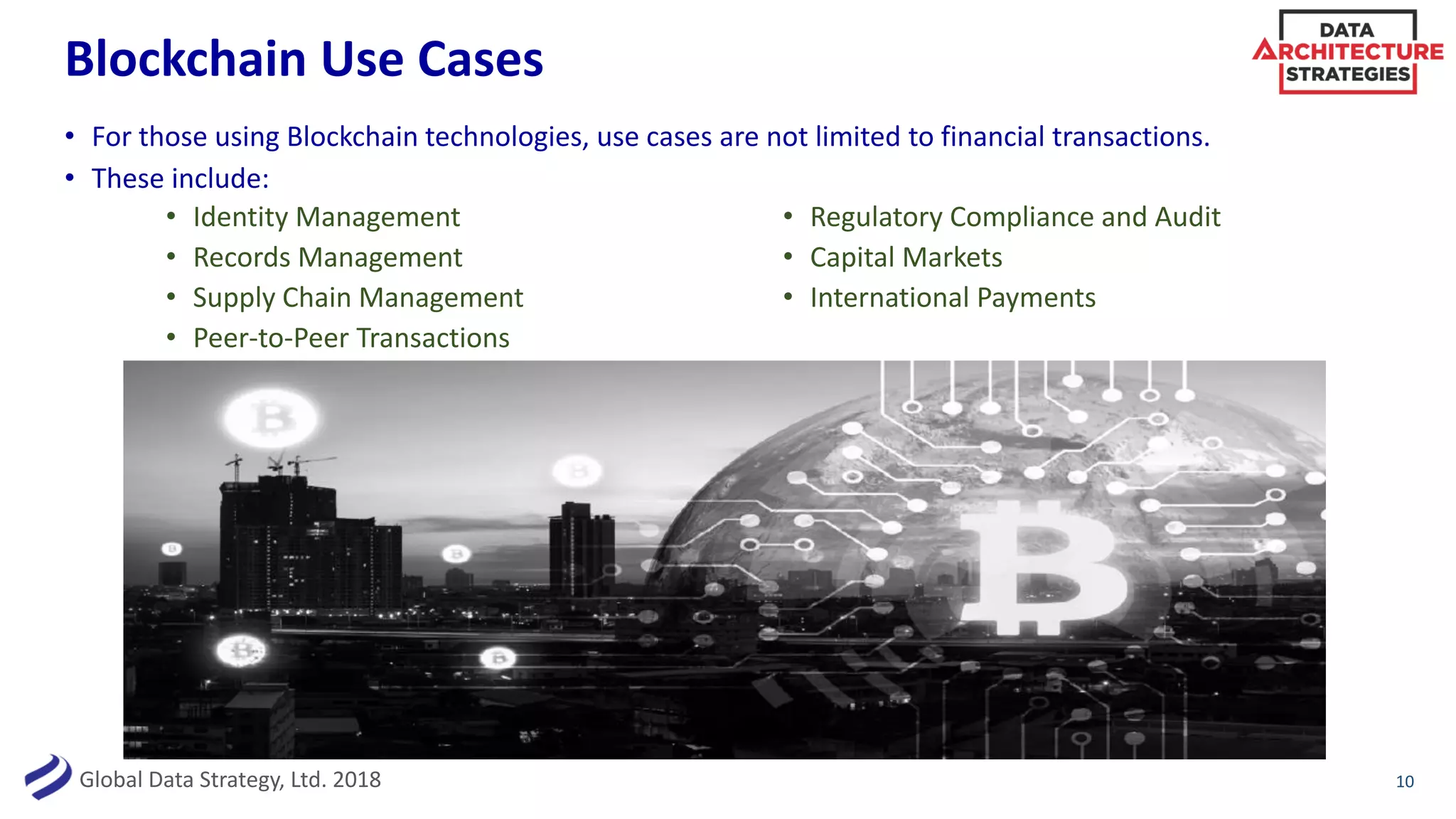 Global Data Strategy, Ltd. 2018
Blockchain Use Cases
10
• For those using Blockchain technologies, use cases are not limited to financial transactions.
• These include:
• Identity Management
• Records Management
• Supply Chain Management
• Peer-to-Peer Transactions
• Regulatory Compliance and Audit
• Capital Markets
• International Payments
 
