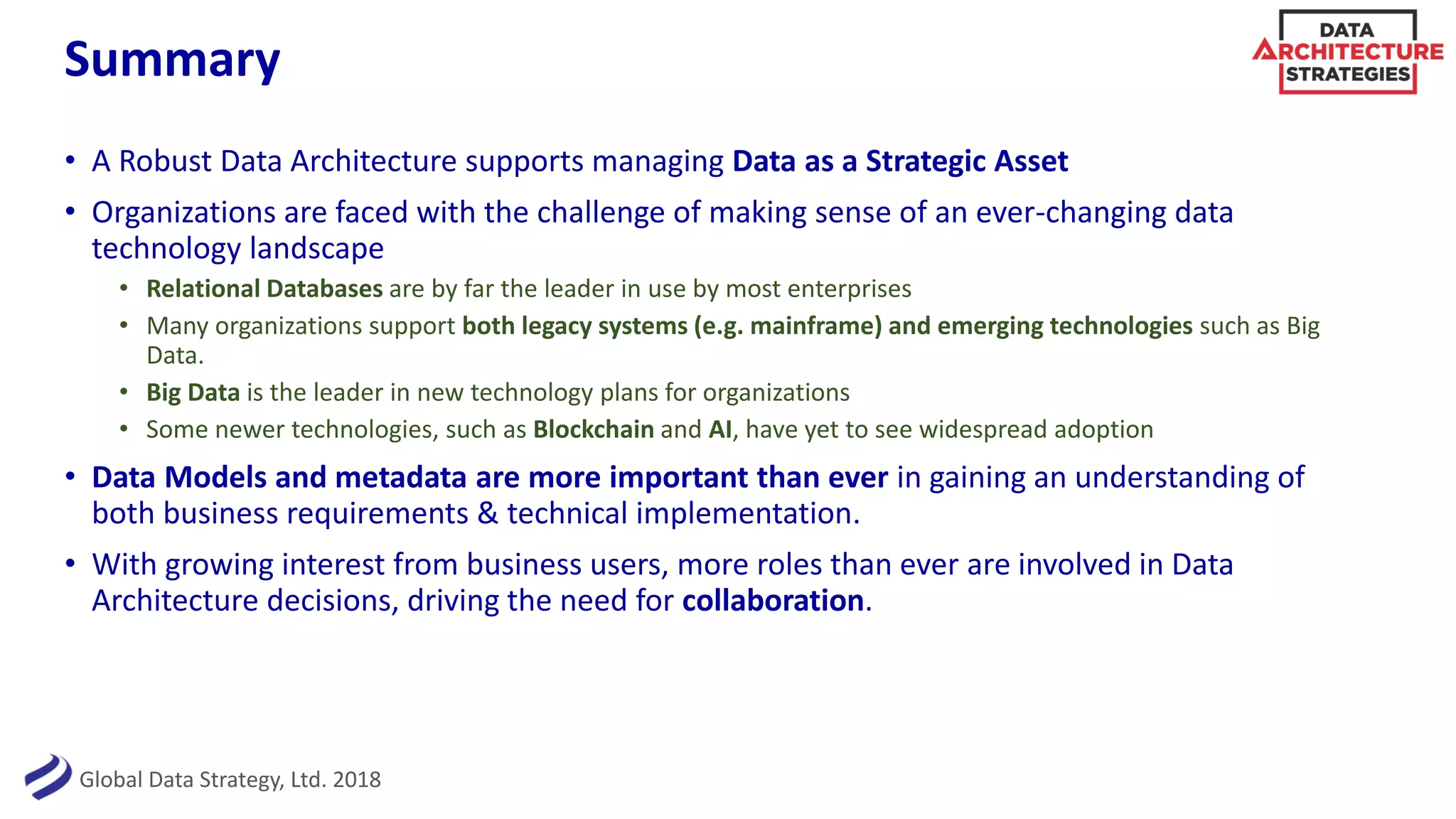 Global Data Strategy, Ltd. 2018
Summary
• A Robust Data Architecture supports managing Data as a Strategic Asset
• Organizations are faced with the challenge of making sense of an ever-changing data
technology landscape
• Relational Databases are by far the leader in use by most enterprises
• Many organizations support both legacy systems (e.g. mainframe) and emerging technologies such as Big
Data.
• Big Data is the leader in new technology plans for organizations
• Some newer technologies, such as Blockchain and AI, have yet to see widespread adoption
• Data Models and metadata are more important than ever in gaining an understanding of
both business requirements & technical implementation.
• With growing interest from business users, more roles than ever are involved in Data
Architecture decisions, driving the need for collaboration.
 