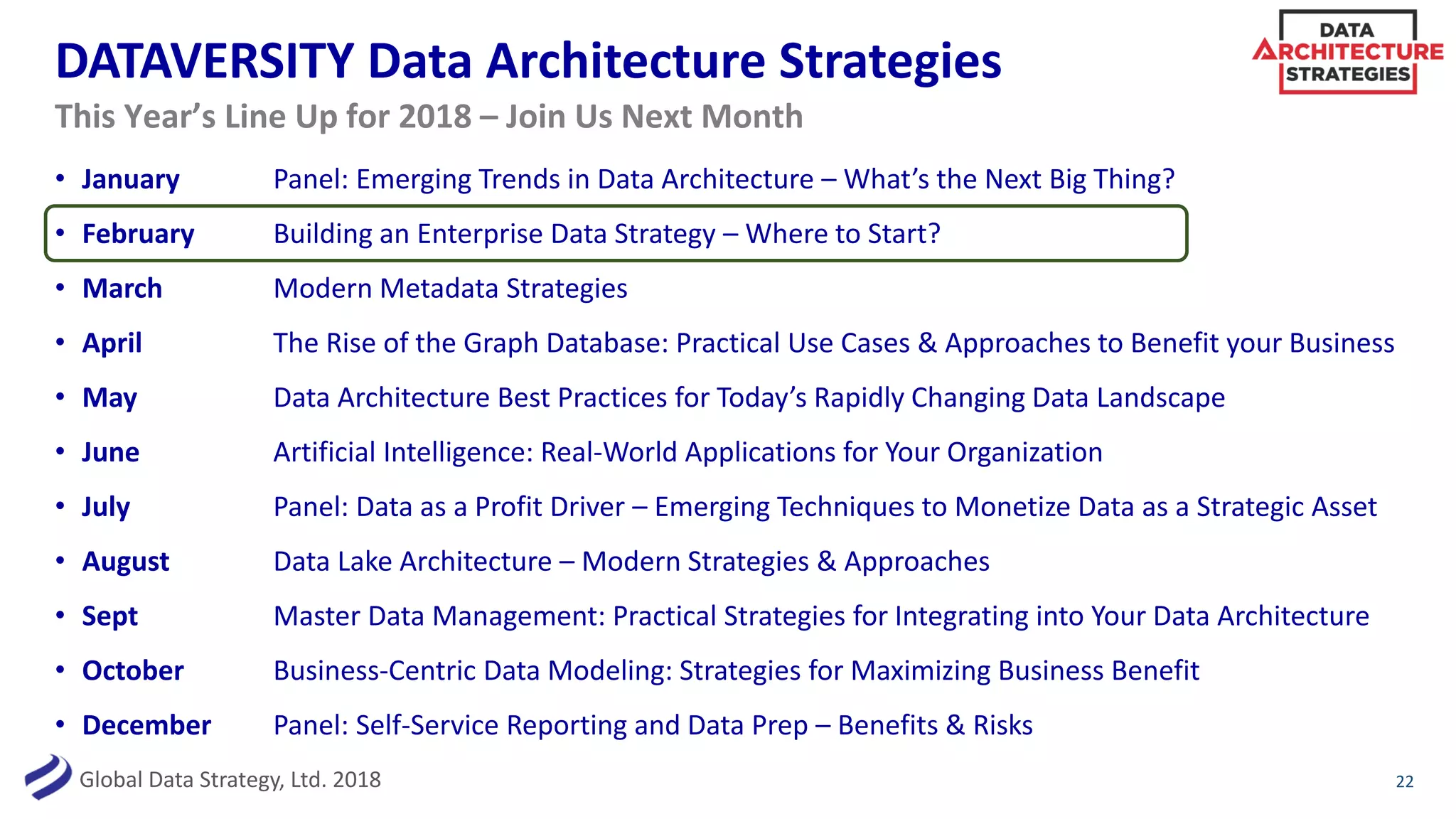 Global Data Strategy, Ltd. 2018
DATAVERSITY Data Architecture Strategies
• January Panel: Emerging Trends in Data Architecture – What’s the Next Big Thing?
• February Building an Enterprise Data Strategy – Where to Start?
• March Modern Metadata Strategies
• April The Rise of the Graph Database: Practical Use Cases & Approaches to Benefit your Business
• May Data Architecture Best Practices for Today’s Rapidly Changing Data Landscape
• June Artificial Intelligence: Real-World Applications for Your Organization
• July Panel: Data as a Profit Driver – Emerging Techniques to Monetize Data as a Strategic Asset
• August Data Lake Architecture – Modern Strategies & Approaches
• Sept Master Data Management: Practical Strategies for Integrating into Your Data Architecture
• October Business-Centric Data Modeling: Strategies for Maximizing Business Benefit
• December Panel: Self-Service Reporting and Data Prep – Benefits & Risks
22
This Year’s Line Up for 2018 – Join Us Next Month
 