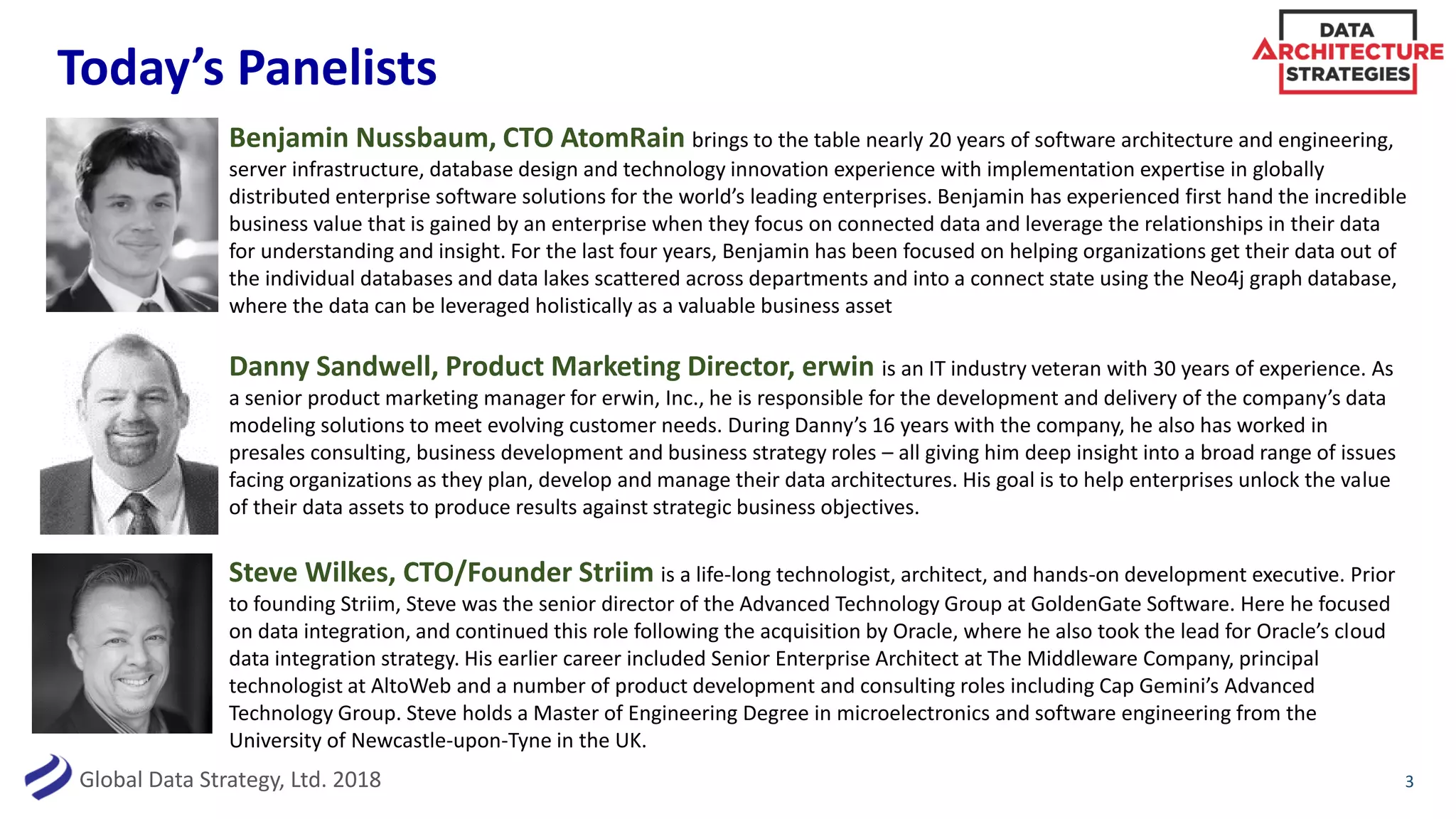 Global Data Strategy, Ltd. 2018
Today’s Panelists
3
Benjamin Nussbaum, CTO AtomRain brings to the table nearly 20 years of software architecture and engineering,
server infrastructure, database design and technology innovation experience with implementation expertise in globally
distributed enterprise software solutions for the world’s leading enterprises. Benjamin has experienced first hand the incredible
business value that is gained by an enterprise when they focus on connected data and leverage the relationships in their data
for understanding and insight. For the last four years, Benjamin has been focused on helping organizations get their data out of
the individual databases and data lakes scattered across departments and into a connect state using the Neo4j graph database,
where the data can be leveraged holistically as a valuable business asset
Steve Wilkes, CTO/Founder Striim is a life-long technologist, architect, and hands-on development executive. Prior
to founding Striim, Steve was the senior director of the Advanced Technology Group at GoldenGate Software. Here he focused
on data integration, and continued this role following the acquisition by Oracle, where he also took the lead for Oracle’s cloud
data integration strategy. His earlier career included Senior Enterprise Architect at The Middleware Company, principal
technologist at AltoWeb and a number of product development and consulting roles including Cap Gemini’s Advanced
Technology Group. Steve holds a Master of Engineering Degree in microelectronics and software engineering from the
University of Newcastle-upon-Tyne in the UK.
Danny Sandwell, Product Marketing Director, erwin is an IT industry veteran with 30 years of experience. As
a senior product marketing manager for erwin, Inc., he is responsible for the development and delivery of the company’s data
modeling solutions to meet evolving customer needs. During Danny’s 16 years with the company, he also has worked in
presales consulting, business development and business strategy roles – all giving him deep insight into a broad range of issues
facing organizations as they plan, develop and manage their data architectures. His goal is to help enterprises unlock the value
of their data assets to produce results against strategic business objectives.
 