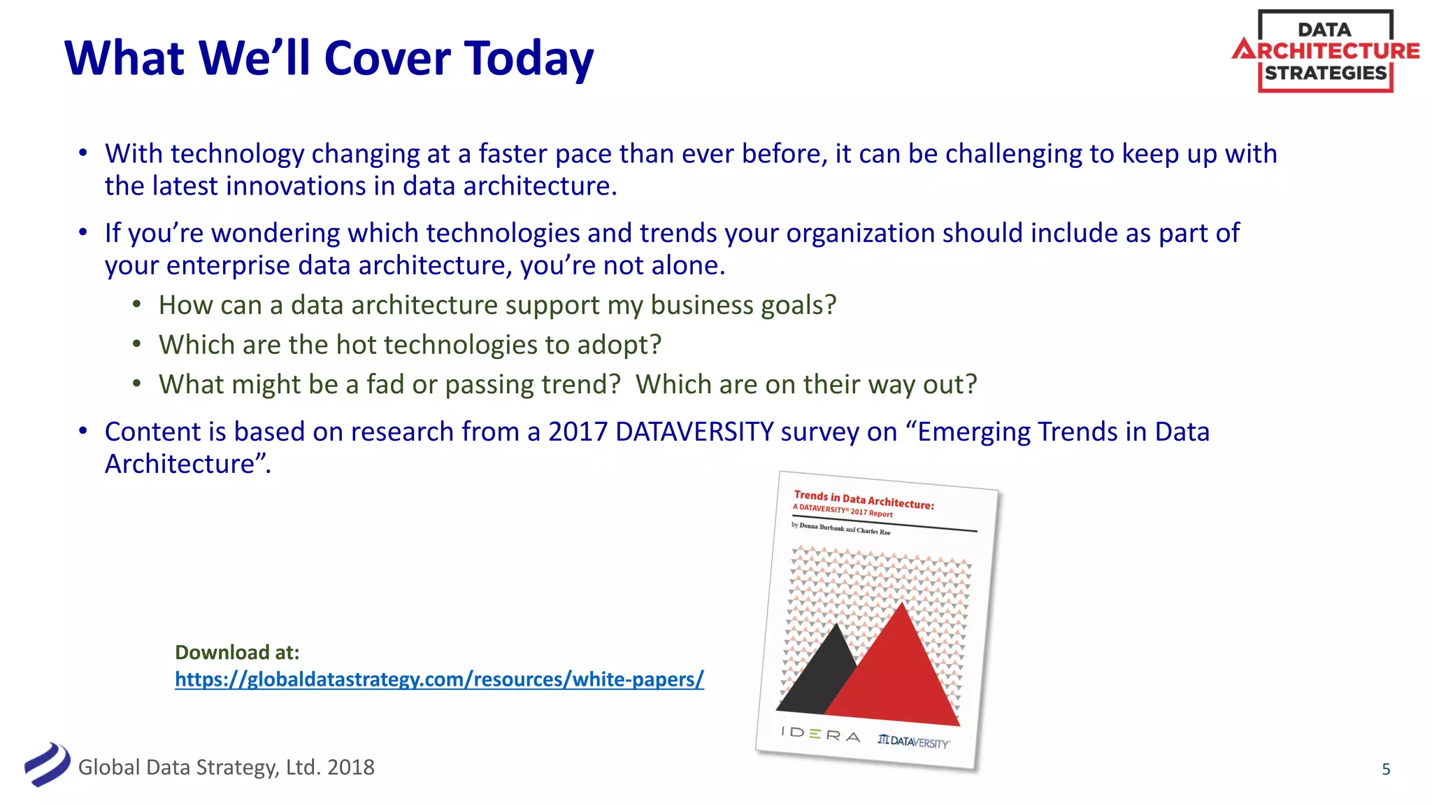 Global Data Strategy, Ltd. 2018
What We’ll Cover Today
• With technology changing at a faster pace than ever before, it can be challenging to keep up with
the latest innovations in data architecture.
• If you’re wondering which technologies and trends your organization should include as part of
your enterprise data architecture, you’re not alone.
• How can a data architecture support my business goals?
• Which are the hot technologies to adopt?
• What might be a fad or passing trend? Which are on their way out?
• Content is based on research from a 2017 DATAVERSITY survey on “Emerging Trends in Data
Architecture”.
5
Download at:
https://globaldatastrategy.com/resources/white-papers/
 
