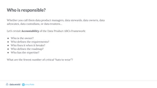 datadotworld data.world
Who is responsible?
Whether you call them data product managers, data stewards, data owners, data
advocates, data custodians, or data trustees…
Let’s revisit Accountability of the Data Product ABCs Framework:
● Who is the owner?
● Who deﬁnes the requirements?
● Who ﬁxes it when it breaks?
● Who deﬁnes the roadmap?
● Who has the expertise?
What are the fewest number of critical “hats to wear”?
 