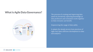 datadotworld data.world
The Cloud Data Catalog
What is Agile Data Governance?
The process of creating and improving data
assets by iteratively capturing knowledge as
data producers and consumers work together
so that everyone can beneﬁt.
Empowering the usage of data safely.
It adapts the deeply proven best practices of
Agile and Open software development to data
and analytics.
datadotworld data.world
The Cloud-Native Data Catalog
 
