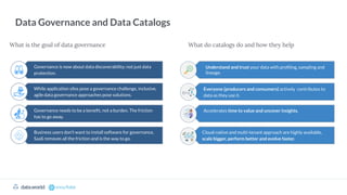 What is the goal of data governance
Data Governance and Data Catalogs
What do catalogs do and how they help
Governance is now about data discoverability; not just data
protection.
While application silos pose a governance challenge, inclusive,
agile data governance approaches pose solutions.
Governance needs to be a beneﬁt, not a burden. The friction
has to go away.
Business users don’t want to install software for governance,
SaaS removes all the friction and is the way to go.
Understand and trust your data with proﬁling, sampling and
lineage.
Everyone (producers and consumers) actively contributes to
data as they use it.
Accelerates time to value and uncover insights.
Cloud-native and multi-tenant approach are highly available,
scale bigger, perform better and evolve faster.
 