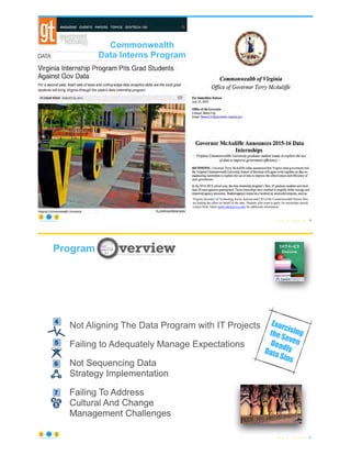 • GDIP
© Copyright 2021 by Peter Aiken Slide #
improving how the state prices and sells its goods and services, and more efficiently matching
citizens to benefits when they enroll.
“The first year of our data internship partnership has been a success,” said Governor McAuliffe.
“The program has helped the state save time and money by making some of our internal
processes more efficient and modern. And it has given students valuable real-world experience. I
look forward to seeing what the second year of the program can accomplish.”
“Data is an important resource that becomes even more critical as technology progresses,” said
VCU President Michael Rao, Ph.D. “VCU is uniquely positioned, both in its location and
through the wealth of talent at the School of Business, to help state agencies run their data-
centric systems more efficiently, while giving our students hands-on practice in the development
of data systems.”
During their internships, pairs of VCU students work closely with state agency CIOs to identify
specific business cases in which data can be used. Participants gain practical experience in using
data to drive re-engineering, while participating CIOs have concrete examples of how to make
better use of data to provide innovative and less costly services to citizens.
"Working with the talented VCU students gave us a different perspective on what the data was
telling us,” said Dave Burhop, Deputy Commissioner/CIO of the Virginia Department of Motor
Vehicles.
“The VCU interns provided an invaluable resource to the Governor’s Coordinating Council on
Homelessness,” said Pamela Kestner, Special Advisor on Families, Children and Poverty.
“They very effectively reviewed the data assets available in the participating state agencies and
identified analytic content that can be used to better serve the homeless population.”
“It's always useful to have ‘fresh eyes’ on data that we are used to seeing,” said Jim Rothrock,
Commissioner of the Department for Aging and Rehabilitative Services. “Our interns challenged
us and the way we interpret data. It was a refreshing and useful, and we cannot wait for new
experiences with new students.”
The data internships support Governor McAuliffe’s ongoing initiative to provide easier access to
open data in Virginia. The internships also support treating data as an enterprise asset, one of
four strategic goals of the enterprise information architecture strategy adopted by the
Commonwealth in August 2013. Better use of data allows the Commonwealth to identify
opportunities to avoid duplicative costs in collecting, maintaining and using information; and to
integrate services across agencies and localities to improve responses to constituent needs and
optimize government resources.
Virginia Secretary of Technology Karen Jackson and CIO of the Commonwealth Nelson Moe
are leading the effort on behalf of the state. Students who want to apply for internships should
contact Peter Aiken (peter.aiken@vcu.edu) for additional information.
28
https://anythingawesome.com
Commonwealth
Data Interns Program
Exorcising
the Seven
Deadly
Data Sins
© Copyright 2021 by Peter Aiken Slide #
Not Understanding Data-Centric Thinking
Lacking Qualified Data Leadership
Not implementing a Robust, Programmatic Means of
Developing Shared Data
Not Aligning The Data Program with IT Projects
Failing to Adequately Manage Expectations
Not Sequencing Data
Strategy Implementation
Failing To Address
Cultural And Change
Management Challenges
Not Understanding Data-Centric Thinking
Lacking Qualified Data Leadership
Not implementing a Robust, Programmatic Means of
Developing Shared Data
Not Aligning The Data Program with IT Projects
Failing to Adequately Manage Expectations
Not Sequencing Data
Strategy Implementation
Failing To Address
Cultural And Change
Management Challenges
Not Understanding Data-Centric Thinking
Lacking Qualified Data Leadership
Not implementing a Robust, Programmatic Means of
Developing Shared Data
Not Aligning The Data Program with IT Projects
Failing to Adequately Manage Expectations
Not Sequencing Data
Strategy Implementation
Failing To Address
Cultural And Change
Management Challenges
Not Understanding Data-Centric Thinking
Lacking Qualified Data Leadership
Not implementing a Robust, Programmatic Means of
Developing Shared Data
Not Aligning The Data Program with IT Projects
Failing to Adequately Manage Expectations
Not Sequencing Data
Strategy Implementation
Failing To Address
Cultural And Change
Management Challenges
g	Data-
ng
Lacking	Qualified	Data	
Leadership
Failing	to	Implement	a	
Programmatic	Way	to	
Share	Data
Not	Aligning	the	Data	
Program	with	IT	Projects	
ailing	to	Adequately	
anage	Expectations
Not	Sequencing	Data	
Strategy	Implementation
Not	Addressing	Cultural	
and	Change	
Management	Challenges
2 3 4
5 6 7
acking	Qualified	Data	
Leadership
Failing	to	Implement	a	
Programmatic	Way	to	
Share	Data
Not	Aligning	the	Data	
Program	with	IT	Projects	
ately	
tions
Not	Sequencing	Data	
Strategy	Implementation
Not	Addressing	Cultural	
and	Change	
Management	Challenges
2 3 4
6 7
Not	Understanding	Data-
Centric	Thinking
Lacking	Qualified	Data	
Leadership
Failing	to	Implement	a	
Programmatic	Way	to	
Share	Data
Not	Aligning	the	Data	
Program	with	IT	Projects	
Failing	to	Adequately	
Manage	Expectations
Not	Sequencing	Data	
Strategy	Implementation
Not	Addressing	Cultural	
and	Change	
Management	Challenges
1 2 3 4
5 6 7
Not	Understanding	Data-
Centric	Thinking
Lacking	Qualified	Data	
Leadership
Failing	to	Implement	a	
Programmatic	Way	to	
Share	Data
Not	Aligning	the	Data	
Program	with	IT	Projects	
Failing	to	Adequately	
Manage	Expectations
Not	Sequencing	Data	
Strategy	Implementation
Not	Addressing	Cultural	
and	Change	
Management	Challenges
1 2 3 4
5 6 7
29
Program
https://anythingawesome.com
 